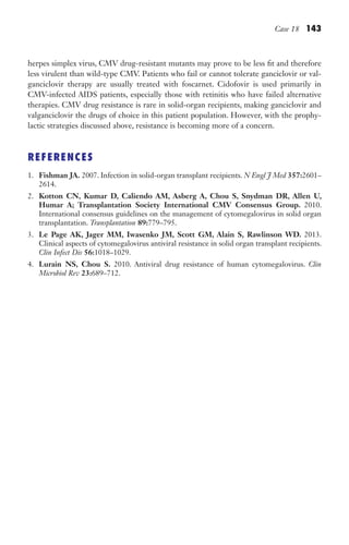 Case 18 143
herpes simplex virus, CMV drug-resistant mutants may prove to be less fit and therefore
less virulent than wild-type CMV. Patients who fail or cannot tolerate ganciclovir or val-
ganciclovir therapy are usually treated with foscarnet. Cidofovir is used primarily in
CMV-infected AIDS patients, especially those with retinitis who have failed alternative
therapies. CMV drug resistance is rare in solid-organ recipients, making ganciclovir and
valganciclovir the drugs of choice in this patient population. However, with the prophy-
lactic strategies discussed above, resistance is becoming more of a concern.
REFERENCES
1. Fishman JA. 2007. Infection in solid-organ transplant recipients. N Engl J Med 357:2601–
2614.
2. Kotton CN, Kumar D, Caliendo AM, Asberg A, Chou S, Snydman DR, Allen U,
Humar A; Transplantation Society International CMV Consensus Group. 2010.
International consensus guidelines on the management of cytomegalovirus in solid organ
transplantation. Transplantation 89:779–795.
3. Le Page AK, Jager MM, Iwasenko JM, Scott GM, Alain S, Rawlinson WD. 2013.
Clinical aspects of cytomegalovirus antiviral resistance in solid organ transplant recipients.
Clin Infect Dis 56:1018–1029.
4. Lurain NS, Chou S. 2010. Antiviral drug resistance of human cytomegalovirus. Clin
Microbiol Rev 23:689–712.
Gilligan_Sec2_063-156.indd 143 7/24/14 11:43 AM
 