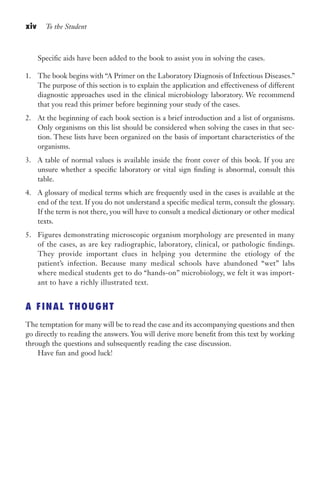 xiv To the Student
Specific aids have been added to the book to assist you in solving the cases.
1. The book begins with “A Primer on the Laboratory Diagnosis of Infectious Diseases.”
The purpose of this section is to explain the application and effectiveness of different
diagnostic approaches used in the clinical microbiology laboratory. We recommend
that you read this primer before beginning your study of the cases.
2. At the beginning of each book section is a brief introduction and a list of organisms.
Only organisms on this list should be considered when solving the cases in that sec-
tion. These lists have been organized on the basis of important characteristics of the
organisms.
3. A table of normal values is available inside the front cover of this book. If you are
unsure whether a specific laboratory or vital sign finding is abnormal, consult this
table.
4. A glossary of medical terms which are frequently used in the cases is available at the
end of the text. If you do not understand a specific medical term, consult the glossary.
If the term is not there, you will have to consult a medical dictionary or other medical
texts.
5. Figures demonstrating microscopic organism morphology are presented in many
of the cases, as are key radiographic, laboratory, clinical, or pathologic findings.
They provide important clues in helping you determine the etiology of the
patient’s infection. Because many medical schools have abandoned “wet” labs
where medical students get to do “hands-on” microbiology, we felt it was import-
ant to have a richly illustrated text.
A FINAL THOUGHT
The temptation for many will be to read the case and its accompanying questions and then
go directly to reading the answers. You will derive more benefit from this text by working
through the questions and subsequently reading the case discussion.
Have fun and good luck!
Gilligan_FM_i-xiv.indd 14 7/30/14 9:42 AM
 