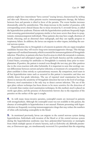 Case 19 147
patients might have intermittent “larva currens” (racing larvae), characterized by itching
and skin rash. However, when patients receive immunosuppressive therapy, the balance
between host and parasite is tilted in favor of the parasite. The worm burden increases
dramatically, aided by autoinfection. This sharp increase in the number of parasites, with
corresponding severe clinical disease due to tissue invasion by S. stercoralis larvae, is called
the hyperinfection syndrome. Patients with the hyperinfection syndrome frequently begin
with worsening gastrointestinal symptoms similar to but more severe than those in symp-
tomatic, immunocompetent individuals. These patients also may have cough, shortness of
breath, wheezing, and an abnormal chest radiograph, and they can rapidly progress to
respiratory failure. In addition, the larvae can migrate to other organs, including the cen-
tral nervous system.
Hyperinfection due to Strongyloides is of concern in patients who are organ transplant
candidates because they will receive long-term immunosuppressive therapy. This therapy
suppresses cell-mediated immunity,which is essential for immunoregulation of Strongyloides
infection.Therefore, in patients who have lived in areas in which the nematode is endemic,
such as tropical and subtropical regions of Asia and South America and the southeastern
United States, screening for antibodies to Stronglyloides is routinely done prior to trans-
plantation. If positive, the patient is treated even though the test may give false positives
due to the cross-reaction with other helminths. It is important to note that serology can-
not differentiate between current and prior infection, so treatment of a seropositive trans-
plant candidate is done strictly as a precautionary measure. By comparison, stool exam in
all but hyperinfection states such as occurred in this patient is insensitive and does not
reliably detect low-grade infections. The use of repeated stool examination has been
shown to increase the sensitivity of Strongyloides detection but not to the level of serology.
However, stool examination is the only way to detect current infection. The use of the
agar plate culture technique has been shown to be more sensitive for the detection of
S. stercoralis than routine stool examination techniques. In this method, stool is placed on
sterile agar plates, and the presence of characteristic furrows due to the migration of the
parasites on the surface of the agar is sought.
4. As with many tissue-invasive parasites, eosinophil counts are increased in patients
with strongyloidiasis. Although the eosinophil count was not available in this patient, the
absence of eosinophilia in hyperinfection is not unusual. Patients presenting with hyper-
infection are frequently receiving immunosuppressive drugs that may reduce the numbers
of white cells (including eosinophils) in the blood.
5. As mentioned previously, larvae can migrate to the central nervous system during
hyperinfection. Individuals with invasion of the blood or of the central nervous system
during the hyperinfection syndrome may have polymicrobial bacteremia or meningitis
from which multiple species of enteric bacteria, such as Escherichia coli, Klebsiella pneumo-
niae, or Enterococcus spp., are simultaneously recovered. It is postulated that the migrating
Gilligan_Sec2_063-156.indd 147 7/24/14 11:43 AM
 