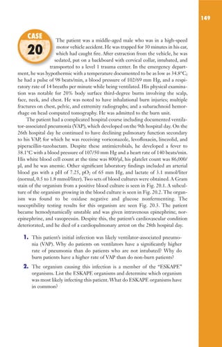 149
The patient was a middle-aged male who was in a high-speed
motor vehicle accident. He was trapped for 30 minutes in his car,
which had caught fire. After extraction from the vehicle, he was
sedated, put on a backboard with cervical collar, intubated, and
transported to a level 1 trauma center. In the emergency depart-
ment, he was hypothermic with a temperature documented to be as low as 34.8°C;
he had a pulse of 98 beats/min, a blood pressure of 102/69 mm Hg, and a respi-
ratory rate of 14 breaths per minute while being ventilated. His physical examina-
tion was notable for 20% body surface third-degree burns involving the scalp,
face, neck, and chest. He was noted to have inhalational burn injuries; multiple
fractures on chest, pelvic, and extremity radiographs; and a subarachnoid hemor-
rhage on head computed tomography. He was admitted to the burn unit.
The patient had a complicated hospital course including documented ventila-
tor-associated pneumonia (VAP), which developed on the 9th hospital day. On the
26th hospital day he continued to have declining pulmonary function secondary
to his VAP, for which he was receiving voriconazole, levofloxacin, linezolid, and
piperacillin-tazobactam. Despite these antimicrobials, he developed a fever to
38.1°C with a blood pressure of 107/50 mm Hg and a heart rate of 140 beats/min.
His white blood cell count at the time was 800/µl, his platelet count was 86,000/
µl, and he was anemic. Other significant laboratory findings included an arterial
blood gas with a pH of 7.25, pO2 of 65 mm Hg, and lactate of 3.1 mmol/liter
(normal, 0.5 to 1.8 mmol/liter). Two sets of blood cultures were obtained. A Gram
stain of the organism from a positive blood culture is seen in Fig. 20.1. A subcul-
ture of the organism growing in the blood culture is seen in Fig. 20.2. The organ-
ism was found to be oxidase negative and glucose nonfermenting. The
susceptibility testing results for this organism are seen Fig. 20.3. The patient
became hemodynamically unstable and was given intravenous epinephrine, nor-
epinephrine, and vasopressin. Despite this, the patient’s cardiovascular condition
deteriorated, and he died of a cardiopulmonary arrest on the 28th hospital day.
1. This patient’s initial infection was likely ventilator-associated pneumo-
nia (VAP). Why do patients on ventilators have a significantly higher
rate of pneumonia than do patients who are not intubated? Why do
burn patients have a higher rate of VAP than do non-burn patients?
2. The organism causing this infection is a member of the “ESKAPE”
organisms. List the ESKAPE organisms and determine which organism
was most likely infecting this patient. What do ESKAPE organisms have
in common?
The patient was a middle-aged male who was in a high-speed
which had caught fire. After extraction from the vehicle, he was
sedated, put on a backboard with cervical collar, intubated, and
transported to a level 1 trauma center. In the emergency depart-
CASE
20
Gilligan_Sec2_063-156.indd 149 7/24/14 11:43 AM
 