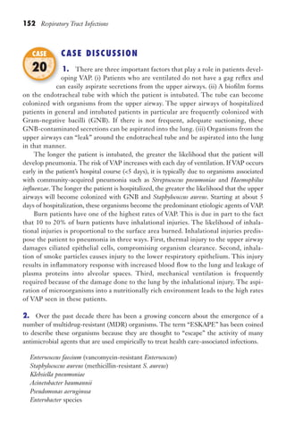 152 Respiratory Tract Infections
CASE DISCUSSION
1. There are three important factors that play a role in patients devel-
oping VAP. (i) Patients who are ventilated do not have a gag reflex and
can easily aspirate secretions from the upper airways. (ii) A biofilm forms
on the endotracheal tube with which the patient is intubated. The tube can become
colonized with organisms from the upper airway. The upper airways of hospitalized
patients in general and intubated patients in particular are frequently colonized with
Gram-negative bacilli (GNB). If there is not frequent, adequate suctioning, these
GNB-contaminated secretions can be aspirated into the lung. (iii) Organisms from the
upper airways can “leak” around the endotracheal tube and be aspirated into the lung
in that manner.
The longer the patient is intubated, the greater the likelihood that the patient will
develop pneumonia. The risk of VAP increases with each day of ventilation. If VAP occurs
early in the patient’s hospital course (5 days), it is typically due to organisms associated
with community-acquired pneumonia such as Streptococcus pneumoniae and Haemophilus
influenzae. The longer the patient is hospitalized, the greater the likelihood that the upper
airways will become colonized with GNB and Staphylococcus aureus. Starting at about 5
days of hospitalization, these organisms become the predominant etiologic agents of VAP.
Burn patients have one of the highest rates of VAP. This is due in part to the fact
that 10 to 20% of burn patients have inhalational injuries. The likelihood of inhala-
tional injuries is proportional to the surface area burned. Inhalational injuries predis-
pose the patient to pneumonia in three ways. First, thermal injury to the upper airway
damages ciliated epithelial cells, compromising organism clearance. Second, inhala-
tion of smoke particles causes injury to the lower respiratory epithelium. This injury
results in inflammatory response with increased blood flow to the lung and leakage of
plasma proteins into alveolar spaces. Third, mechanical ventilation is frequently
required because of the damage done to the lung by the inhalational injury. The aspi-
ration of microorganisms into a nutritionally rich environment leads to the high rates
of VAP seen in these patients.
2. Over the past decade there has been a growing concern about the emergence of a
number of multidrug-resistant (MDR) organisms. The term “ESKAPE” has been coined
to describe these organisms because they are thought to “escape” the activity of many
antimicrobial agents that are used empirically to treat health care-associated infections.
Enterococcus faecium (vancomycin-resistant Enterococcus)
Staphylococcus aureus (methicillin-resistant S. aureus)
Klebsiella pneumoniae
Acinetobacter baumannii
Pseudomonas aeruginosa
Enterobacter species
can easily aspirate secretions from the upper airways. (ii) A biofilm forms
CASE
20
Gilligan_Sec2_063-156.indd 152 7/24/14 11:43 AM
 