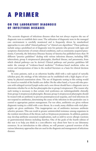 A PRIMER
ON THE LABORATORY DIAGNOSIS
OF INFECTIOUS DISEASES
The accurate diagnosis of infectious diseases often but not always requires the use of
diagnostic tests to establish their cause. The utilization of diagnostic tests in the managed
care environment is carefully monitored and is frequently driven by standardized
approaches to care called “clinical pathways” or “clinical care algorithms.” These pathways
include using a predefined set of diagnostic tests for patients who present with signs and
symptoms characteristic of certain clinical conditions, such as community-acquired pneu-
monia. Currently, the Infectious Diseases Society of America has published more than 30
different “practice guidelines” dealing with various infectious diseases, including HIV,
tuberculosis, group A streptococcal pharyngitis, diarrheal disease, and pneumonia, from
which clinical pathways can be derived. Clinical pathways and practice guidelines fall
under the concept of “evidence-based medicine.” Evidence-based medicine relies on
review and interpretation of data in the medical literature as a basis for clinical decision
making.
In some patients, such as an otherwise healthy child with a rash typical of varicella
(chicken pox), the etiology of the infection can be established with a high degree of cer-
tainty by physical examination alone. The use of diagnostic testing in this setting would
be viewed as wasteful of the health care dollar. On the other hand, a 4-year-old who pres-
ents with enlarged cervical lymph nodes and a sore throat should have a diagnostic test to
determine whether he or she has pharyngitis due to group A streptococci. The reason why
such testing is necessary is that certain viral syndromes are indistinguishable clinically
from group A streptococcal pharyngitis. Because group A streptococcal pharyngitis should
be treated with an antibiotic to prevent poststreptococcal sequelae, and viral infections do
not respond to antibiotics, determining the cause of the infection in this particular case is
central to appropriate patient management. Far too often, antibiotics are given without
diagnostic testing in a child with a sore throat. As a result, many children with viral phar-
yngitis are given antibiotics. This inappropriate use of antibiotics increases antibiotic
selective pressure. This can result in greater antimicrobial resistance among organisms in
the resident microbiota of the throat, such as Streptococcus pneumoniae. In addition, patients
may develop antibiotic-associated complications, such as mild to severe allergic reactions
or gastrointestinal distress including diarrhea. One of the goals of the fourth edition of
this text is to help you think in a cost-effective way about how best to use laboratory
resources. As an introduction to this edition, we will present a general overview of the
various laboratory approaches that are used in the diagnosis and management of infectious
diseases.
1
Gilligan_Primer_001-024.indd 1 7/24/14 11:42 AM
 