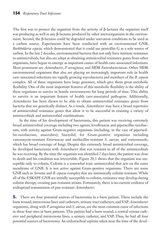 154 Respiratory Tract Infections
The first was to protect the organism from the activity of β-lactams the organism itself
was producing as well as any β-lactams produced by other microorganisms in the environ-
ment. Second, the β-lactams could be degraded under starvation conditions to be used as
a carbon source. Experiments have been conducted with an environmental GNB,
Burkholderia cepacia, which demonstrated that it could use penicillin G as a sole source of
carbon. In the last 2 decades, environmental bacteria that not only have intrinsic resistance
to antimicrobials, but also are adept at obtaining antimicrobial resistance genes from other
organisms, have begun to emerge as important causes of health care-associated infections.
Most prominent are Acinetobacter, P. aeruginosa, and MDR Enterobacteriaceae. Other MDR
environmental organisms that also are playing an increasingly important role in health
care-associated infections are rapidly growing mycobacteria and members of the B. cepacia
complex. All of these organisms have large genomes, which give them great metabolic
flexibility. One of the most important features of this metabolic flexibility is the ability of
these organisms to survive in hostile environments for long periods of time. This ability
to survive is an important feature of health care-associated pathogens. Additionally,
Acinetobacter has been shown to be able to obtain antimicrobial resistance genes from
bacteria that are genetically distinct. As a result, Acinetobacter may have a broad repertoire
of antimicrobial resistance genes that allow it to be successful in resisting a variety of
antimicrobials and antimicrobial combinations.
At the time of his development of bacteremia, this patient was receiving extremely
broad antimicrobial coverage including two agents, levofloxacin and piperacillin-tazobac-
tam, with activity against Gram-negative organisms (including, in the case of piperacil-
lin-tazobactam, anaerobes); linezolid, for Gram-positive organisms including
vancomycin-resistant Enterococcus and methicillin-resistant S. aureus; and voriconazole,
which has broad coverage of fungi. Despite this extremely broad antimicrobial coverage,
he developed bacteremia with Acinetobacter that was resistant to all of the antimicrobials
he was receiving. By the time the organism was identified 2 days later, the patient was close
to death and his condition was irreversible. Figure 20.3 shows that the organism was sus-
ceptible only to colistin. Colistin is a somewhat toxic antimicrobial that acts on the outer
membrane of GNB. It is not active against Gram-positive organisms. There are some
GNB such as Serratia and B. cepacia complex that are intrinsically colistin resistant. While
all of the ESKAPE GNB are initially susceptible to colistin, resistance may develop during
colistin therapy, creating pan-resistant strains. Fortunately, there is no current evidence of
widespread transmission of pan-resistant Acinetobacter.
5. There are four potential sources of bacteremia in a burn patient. These include the
burn wound, intravenous lines and catheters, urinary tract catheters, and VAP. Acinetobacter
organisms, along with P. aeruginosa and S. aureus, are the most common cause of infections
in these four sites in burn patients. This patient had a burn wound, a central venous cath-
eter and peripheral intravenous lines, a urinary catheter, and VAP. Thus, he had all four
potential sources of bacteremia. An endotracheal aspirate taken near the time of the devel-
Gilligan_Sec2_063-156.indd 154 7/24/14 11:43 AM
 