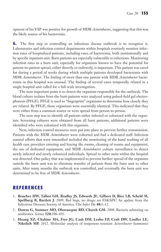 Case 20 155
opment of his VAP was positive for growth of MDR Acinetobacter, suggesting that this was
the likely source of his bacteremia.
6. The first step in controlling an infectious disease outbreak is to recognize it.
Laboratories and infection control departments within hospitals routinely monitor infec-
tion rates of hospitalized patients, including rates of bacteremia, both institutionally and
by specific inpatient unit. Burn patients are especially vulnerable to infections. Monitoring
infection rates in a burn unit, especially for organisms known to have the potential for
patient-to-patient spread, either directly or indirectly, is important. This patient was cared
for during a period of weeks during which multiple patients developed bacteremia with
MDR Acinetobacter. The finding of more than one patient with MDR Acinetobacter bacte-
remia in this hospital was unusual. The finding of several cases temporally related in a
single hospital unit called for a full-scale investigation.
The next important point is to detect the organism responsible for the outbreak. The
blood culture isolates from the burn patients were analyzed using pulsed-field gel electro-
phoresis (PFGE). PFGE is used to “fingerprint” organisms to determine how closely they
are related. By PFGE, these organisms were essentially identical. This indicated that they
were either from a common source or were spread from person to person.
The next step was to identify all patients either infected or colonized with the organ-
ism. Screening cultures were obtained from all burn patients; additional patients were
identified who were colonized with this organism.
Next, infection control measures were put into place to prevent further transmission.
Patients with the MDR Acinetobacter were cohorted and had a dedicated staff. Infection
control efforts that were intensified included the monitoring of the hand washing of all
health care providers entering and leaving the rooms, cleaning of rooms and equipment,
the use of dedicated equipment, and MDR Acinetobacter culture surveillance to detect
newly infected and newly colonized individuals. Spread to other units within the hospital
was detected. One policy that was implemented to prevent further spread of the organism
outside the burn unit was to eliminate transfer of patients from the burn unit to other
units. After many months the outbreak was controlled, and eventually the burn unit was
determined to be free of MDR Acinetobacter.
REFERENCES
1. Boucher HW, Talbot GH, Bradley JS, Edwards JE, Gilbert D, Rice LB, Scheld M,
Spellberg B, Bartlett J. 2009. Bad bugs, no drugs: no ESKAPE! An update from the
Infectious Diseases Society of America. Clin Infect Dis 48:1–12.
2. Dantas G, Sommer MO, Oluwasegun RD, Church GM. 2008. Bacteria subsisting on
antibiotics. Science 320:100–103.
3. Huang XZ, Chahine MA, Frye JG, Cash DM, Lesho EP, Craft DW, Lindler LE,
Nikolich MP. 2012. Molecular analysis of imipenem-resistant Acinetobacter baumannii
Gilligan_Sec2_063-156.indd 155 7/24/14 11:43 AM
 
