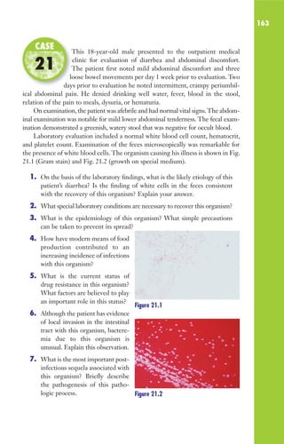 163
This 18-year-old male presented to the outpatient medical
clinic for evaluation of diarrhea and abdominal discomfort.
The patient first noted mild abdominal discomfort and three
loose bowel movements per day 1 week prior to evaluation. Two
days prior to evaluation he noted intermittent, crampy periumbil-
ical abdominal pain. He denied drinking well water, fever, blood in the stool,
relation of the pain to meals, dysuria, or hematuria.
On examination, the patient was afebrile and had normal vital signs.The abdom-
inal examination was notable for mild lower abdominal tenderness. The fecal exam-
ination demonstrated a greenish, watery stool that was negative for occult blood.
Laboratory evaluation included a normal white blood cell count, hematocrit,
and platelet count. Examination of the feces microscopically was remarkable for
the presence of white blood cells.The organism causing his illness is shown in Fig.
21.1 (Gram stain) and Fig. 21.2 (growth on special medium).
1. On the basis of the laboratory findings, what is the likely etiology of this
patient’s diarrhea? Is the finding of white cells in the feces consistent
with the recovery of this organism? Explain your answer.
2. What special laboratory conditions are necessary to recover this organism?
3. What is the epidemiology of this organism? What simple precautions
can be taken to prevent its spread?
4. How have modern means of food
production contributed to an
increasing incidence of infections
with this organism?
5. What is the current status of
drug resistance in this organism?
What factors are believed to play
an important role in this status?
6. Although the patient has evidence
of local invasion in the intestinal
tract with this organism, bactere-
mia due to this organism is
unusual. Explain this observation.
7. What is the most important post-
infectious sequela associated with
this organism? Briefly describe
the pathogenesis of this patho-
logic process.
This 18-year-old male presented to the outpatient medical
The patient first noted mild abdominal discomfort and three
loose bowel movements per day 1 week prior to evaluation. Two
days prior to evaluation he noted intermittent, crampy periumbil-
CASE
21
Figure 21.1
Figure 21.2
Gilligan_Sec3_157-254.indd 163 7/24/14 11:44 AM
 