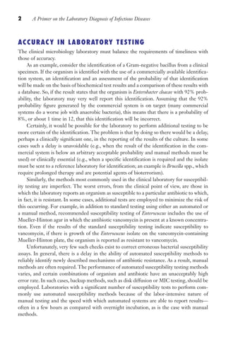 2 A Primer on the Laboratory Diagnosis of Infectious Diseases
ACCURACY IN LABORATORY TESTING
The clinical microbiology laboratory must balance the requirements of timeliness with
those of accuracy.
As an example, consider the identification of a Gram-negative bacillus from a clinical
specimen. If the organism is identified with the use of a commercially available identifica-
tion system, an identification and an assessment of the probability of that identification
will be made on the basis of biochemical test results and a comparison of these results with
a database. So, if the result states that the organism is Enterobacter cloacae with 92% prob-
ability, the laboratory may very well report this identification. Assuming that the 92%
probability figure generated by the commercial system is on target (many commercial
systems do a worse job with anaerobic bacteria), this means that there is a probability of
8%, or about 1 time in 12, that this identification will be incorrect.
Certainly, it would be possible for the laboratory to perform additional testing to be
more certain of the identification. The problem is that by doing so there would be a delay,
perhaps a clinically significant one, in the reporting of the results of the culture. In some
cases such a delay is unavoidable (e.g., when the result of the identification in the com-
mercial system is below an arbitrary acceptable probability and manual methods must be
used) or clinically essential (e.g., when a specific identification is required and the isolate
must be sent to a reference laboratory for identification; an example is Brucella spp., which
require prolonged therapy and are potential agents of bioterrorism).
Similarly, the methods most commonly used in the clinical laboratory for susceptibil-
ity testing are imperfect. The worst errors, from the clinical point of view, are those in
which the laboratory reports an organism as susceptible to a particular antibiotic to which,
in fact, it is resistant. In some cases, additional tests are employed to minimize the risk of
this occurring. For example, in addition to standard testing using either an automated or
a manual method, recommended susceptibility testing of Enterococcus includes the use of
Mueller-Hinton agar in which the antibiotic vancomycin is present at a known concentra-
tion. Even if the results of the standard susceptibility testing indicate susceptibility to
vancomycin, if there is growth of the Enterococcus isolate on the vancomycin-containing
Mueller-Hinton plate, the organism is reported as resistant to vancomycin.
Unfortunately, very few such checks exist to correct erroneous bacterial susceptibility
assays. In general, there is a delay in the ability of automated susceptibility methods to
reliably identify newly described mechanisms of antibiotic resistance. As a result, manual
methods are often required. The performance of automated susceptibility testing methods
varies, and certain combinations of organism and antibiotic have an unacceptably high
error rate. In such cases, backup methods, such as disk diffusion or MIC testing, should be
employed. Laboratories with a significant number of susceptibility tests to perform com-
monly use automated susceptibility methods because of the labor-intensive nature of
manual testing and the speed with which automated systems are able to report results—
often in a few hours as compared with overnight incubation, as is the case with manual
methods.
Gilligan_Primer_001-024.indd 2 7/24/14 11:42 AM
 