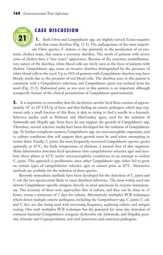 164 Gastrointestinal Tract Infections
CASE DISCUSSION
1. Both Vibrio and Campylobacter spp. are slightly curved, Gram-negative
rods that cause diarrhea (Fig. 21.1). The pathogenesis of the most import-
ant Vibrio species, V. cholerae, is due primarily to the production of an exo-
toxin, cholera toxin, that causes a secretory diarrhea. The stools of patients with severe
cases of cholera have a “rice water” appearance. Because of the secretory, noninflamma-
tory nature of the diarrhea, white blood cells are rarely seen in the feces of patients with
cholera. Campylobacter spp. cause an invasive diarrhea distinguished by the presence of
white blood cells in the stool. Up to 50% of patients with Campylobacter diarrhea may have
bloody stools due to the presence of red blood cells. The diarrhea seen in this patient is
consistent with a Campylobacter infection, and Campylobacter jejuni was isolated from his
stool (Fig. 21.2). Abdominal pain, as was seen in this patient, is an important although
nonspecific feature of the clinical presentation of Campylobacter gastroenteritis.
2. It is important to remember that the facultative aerobic fecal flora consists of approx-
imately 107
to 109
CFU/g of feces and that finding an enteric pathogen, which may rep-
resent only a small fraction of this flora, is akin to trying to find a needle in a haystack.
Selective media, such as Hektoen and MacConkey agars, used for the isolation of
Salmonella and Shigella spp. from feces do not support the growth of Campylobacter spp.
Therefore, several selective media have been developed for the isolation of Campylobacter
spp. To further complicate matters, Campylobacter spp. are microaerophilic organisms, and
so culture conditions that will support their growth must be used when attempting to
isolate them. Finally, C. jejuni, the most frequently recovered Campylobacter species, grows
optimally at 42°C, the body temperature of chickens, a natural host of this organism.
Many laboratories inoculate fecal specimens onto campylobacter selective agar and incu-
bate these plates at 42°C under microaerophilic conditions in an attempt to isolate
C. jejuni. This approach is problematic since other Campylobacter spp. either fail to grow
on certain types of campylobacter selective agar or cannot grow at 42°C. Alternative
methods are available for the isolation of these species.
Recently nonculture methods have been developed for the detection of C. jejuni and
C. coli, the two species most likely to cause diarrheal infections. The most widely used one
detects Campylobacter-specific antigens directly in stool specimens by enzyme immunoas-
say. The accuracy of these tests approaches that of culture, and they can be done in 2
hours, versus a minimum of 2 days for culture. Alternatively, multiplex PCR techniques
which detect multiple enteric pathogens, including the Campylobacter spp. C. jejuni, C. coli,
and C. lari, are also being used with increasing frequency, replacing culture and antigen
testing. One such multiplex PCR technique has the potential for same-day detection of
common bacterial (Campylobacter, toxigenic Escherichia coli, Salmonella, and Shigella), para-
sitic (Giardia and Cryptosporidium), and viral (norovirus and rotavirus) pathogens.
ant
CASE
21
Gilligan_Sec3_157-254.indd 164 7/24/14 11:44 AM
 