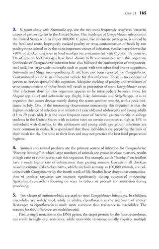 Case 21 165
3. C. jejuni along with Salmonella spp. are the two most frequently recovered bacterial
causes of gastroenteritis in the United States. The incidence of Campylobacter infections in
the United States is 15 to 20 per 100,000. C. jejuni, like all enteric pathogens, is spread by
the fecal-oral route. Improperly cooked poultry or cross-contamination of foods by raw
poultry is postulated to be the most important source of infection. Studies have shown that
~50% of chicken carcasses in food markets are contaminated with C. jejuni. By contrast,
5% of ground beef packages have been shown to be contaminated with this organism.
Outbreaks of Campylobacter infection have also followed the consumption of nonpasteur-
ized milk, but large-scale outbreaks such as occur with two other food-borne organisms,
Salmonella and Shiga toxin-producing E. coli, have not been reported for Campylobacter.
Contaminated water is an infrequent vehicle for this infection. There is no evidence of
person-to-person spread of this organism. Adequate cooking of poultry and avoidance of
cross-contamination of other foods will result in prevention of most Campylobacter cases.
The infectious dose for this organism appears to be intermediate between those for
Shigella spp. (low) and Salmonella spp. (high). Like Salmonella and Shigella spp., it is an
organism that causes disease mainly during the warm-weather months, with a peak inci-
dence in July. One of the interesting observations concerning this organism is that the
highest incidence of infection is in infants (1 year old) and adolescents and young adults
(15 to 29 years old). It is the most frequent cause of bacterial gastroenteritis in college
students in the United States, with isolation rates on certain campuses as high as 15% in
individuals with diarrhea. In the adolescent and young adult age group, infections are
more common in males. It is speculated that these individuals are preparing the bulk of
their meals for the first time in their lives and may not practice the best food preparation
hygiene.
4. Animals and animal products are the primary source of infection for Campylobacter.
“Factory farming,” in which large numbers of animals are grown in close quarters, results
in high rates of colonization with this organism. For example, cattle “finished” on feedlots
have a much higher rate of colonization than grazing animals. Essentially all chickens
raised in commercial chicken barns, which can hold as many as 100,000 animals, are col-
onized with Campylobacter by the fourth week of life. Studies have shown that contamina-
tion of poultry carcasses can increase significantly during automated processing.
Agricultural research is focusing on ways to reduce or prevent contamination during
processing.
5. Two classes of antimicrobials are used to treat Campylobacter infections. In children,
macrolides are widely used, while in adults, ciprofloxacin is the treatment of choice.
Resistance to ciprofloxacin is much more common than resistance to macrolides. The
reasons for this difference are multifactorial.
First, a single mutation in the DNA gyrase, the target protein for the fluoroquinolones,
can result in high-level resistance, while macrolide resistance usually requires multiple
Gilligan_Sec3_157-254.indd 165 7/24/14 11:44 AM
 