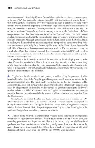 166 Gastrointestinal Tract Infections
mutations to reach clinical significance. Second, fluoroquinolone-resistant mutants appear
to be more “fit” than macrolide-resistant ones. Why this is significant is that in the early
part of this century, “animal use only” fluoroquinolones such as enrofloxacin were widely
used to prevent bacterial respiratory infections in large chicken houses that contained as
many as 30,000 birds. The use of fluoroquinolones in these birds results in the selection
of mutant strains of Campylobacter that are not only resistant to the “animal use only” flu-
oroquinolones but also have cross-resistance to the “human” ones. The overcrowded
chicken houses also resulted in the colonization of large percentages of animals with these
resistant organisms. Although enrofloxacin has been banned for use in the United States
in poultry, the fluoroquinolone-resistant organisms have persisted because the drug-resis-
tant strains are as genetically fit as the susceptible ones. In the United States, between 20
and 50% of isolates are fluoroquinolone resistant, while in Europe, resistance rates are
even higher. Macrolide resistance is much less common in animals (10%) and even less
so in humans. Research has shown that macrolide-resistant organisms are not as geneti-
cally fit as susceptible ones.
Ciprofloxacin is frequently prescribed for travelers to the developing world, to be
taken if they develop diarrhea. This is done because ciprofloxacin is active against many
of the bacterial pathogens that they may encounter. Unfortunately, ciprofloxacin resis-
tance is increasing not only in Campylobacter but also in Salmonella and Shigella, calling into
question the durability of this approach.
6. C. jejuni was locally invasive in this patient, as evidenced by the presence of white
blood cells in his feces. Like Shigella spp., this organism rarely causes bacteremia in the
immunocompetent host. The most likely reason for this is that this organism, unlike
Salmonella spp., does not survive within phagocytic cells. It is either locally ingested and
killed by phagocytes in the intestinal wall or carried by lymphatic drainage to the Peyer’s
patches, where it is killed. Occasional cases of C. jejuni bacteremia occur, but most are
transient because the reticuloendothelial system is able to eliminate this organism from
the bloodstream.
Campylobacter-associated diarrhea and bacteremia are much more common in HIV-
infected individuals who have CD4 counts of 200/μl. However, with the widespread use
of highly active antiretroviral therapy in the industrialized world, Campylobacter bactere-
mia has declined dramatically in this patient population. C. fetus rather than C. jejuni is the
species of Campylobacter most likely to cause bacteremia.
7. Guillain-Barré syndrome is characterized by acute flaccid paralysis in which patients
become either hyporeflexic or areflexic. Patients require intubation in ~25% of cases, and
secondary pneumonia is an important contributor to its 5% mortality rate. Guillain-Barré
syndrome can have multiple antecedents that typically occur 3 to 6 weeks prior to the
onset of symptoms. It is estimated that 30% of these episodes are associated with C. jejuni
diarrhea and that it occurs after 1 in 1,000 to 1 in 2,000 C. jejuni infections.
Gilligan_Sec3_157-254.indd 166 7/24/14 11:44 AM
 