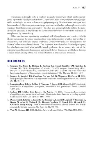 Case 21 167
The disease is thought to be a result of molecular mimicry, in which antibodies tar-
geted against the lipooligosaccharide of C. jejuni cross-react with peripheral nerve gangli-
oside, resulting in an acute inflammatory polyneuropathy. Two treatment strategies have
been developed. One uses plasma exchange to remove antibodies and complement, which
mediates this inflammatory neuropathy. The other uses immunoglobulin to bind the auto-
antibodies produced in response to the Campylobacter infection or inhibit the activation of
complement by autoantibody.
Other autoimmune syndromes associated with Campylobacter are reactive arthritis
(Reiter syndrome), the major manifestation being inflammation of either the urethra or
conjunctiva, and hemolytic-uremic syndrome. Campylobacter may also be responsible for
flares of inflammatory bowel disease. This organism, as well as other diarrheal pathogens,
has also been associated with irritable bowel syndrome. As we unravel the role of the
intestinal microbiota in inflammatory and irritable bowel disease, we are likely to develop
a better understanding of the role of these bacteria in these disease processes.
REFERENCES
1. Granato PA, Chen L, Holiday I, Rawling RA, Novak-Weekley SM, Quinlan T,
Musser KA. 2010. Comparison of premier CAMPY enzyme immunoassay (EIA),
ProSpecT Campylobacter EIA, and ImmunoCard STAT! CAMPY tests with culture for
laboratory diagnosis of Campylobacter enteric infections. J Clin Microbiol 48:4022–4027.
2. Janssen R, Krogfelt KA, Cawthraw SA, van Pelt W, Wagenaar JA, Owen RJ. 2008.
Host-pathogen interactions in Campylobacter infections: the host perspective. Clin Microbiol
Rev 21:505–518.
3. Luangtongkum T, Jeon B, Han J, Plummer P, Logue CM, Zhang Q. 2009. Antibiotic
resistance in Campylobacter: emergence, transmission and persistence. Future Microbiol
4:189–200.
4. Nelson JM, Chiller TM, Powers JH, Angulo FJ. 2007. Fluoroquinolone-resistant
Campylobacter species and the withdrawal of fluoroquinolones from use in poultry: a public
health success story. Clin Infect Dis 44:977–980.
5. Pacanowski J, Lalande V, Lacombe K, Boudraa C, Lesprit P, Legrand P, Trystram D,
Kassis N, Arlet G, Mainardi JL, Doucet-Populaire F, Girard PM, Meynard JL;
CAMPYL Study Group. 2008. Campylobacter bacteremia: clinical features and factors
associated with fatal outcome. Clin Infect Dis 47:790–796.
6. Yuki N, Hartung HP. 2012. Guillain-Barré syndrome. N Engl J Med 366:2294–2304.
Gilligan_Sec3_157-254.indd 167 7/24/14 11:44 AM
 