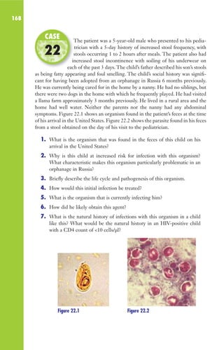 168
The patient was a 5-year-old male who presented to his pedia-
trician with a 5-day history of increased stool frequency, with
stools occurring 1 to 2 hours after meals. The patient also had
increased stool incontinence with soiling of his underwear on
each of the past 3 days. The child’s father described his son’s stools
as being fatty appearing and foul smelling. The child’s social history was signifi-
cant for having been adopted from an orphanage in Russia 6 months previously.
He was currently being cared for in the home by a nanny. He had no siblings, but
there were two dogs in the home with which he frequently played. He had visited
a llama farm approximately 3 months previously. He lived in a rural area and the
home had well water. Neither the parents nor the nanny had any abdominal
symptoms. Figure 22.1 shows an organism found in the patient’s feces at the time
of his arrival in the United States. Figure 22.2 shows the parasite found in his feces
from a stool obtained on the day of his visit to the pediatrician.
1. What is the organism that was found in the feces of this child on his
arrival in the United States?
2. Why is this child at increased risk for infection with this organism?
What characteristic makes this organism particularly problematic in an
orphanage in Russia?
3. Briefly describe the life cycle and pathogenesis of this organism.
4. How would this initial infection be treated?
5. What is the organism that is currently infecting him?
6. How did he likely obtain this agent?
7. What is the natural history of infections with this organism in a child
like this? What would be the natural history in an HIV-positive child
with a CD4 count of 10 cells/μl?
The patient was a 5-year-old male who presented to his pedia-
stools occurring 1 to 2 hours after meals. The patient also had
increased stool incontinence with soiling of his underwear on
each of the past 3 days. The child’s father described his son’s stools
CASE
22
Figure 22.1 Figure 22.2
Gilligan_Sec3_157-254.indd 168 7/24/14 11:44 AM
 