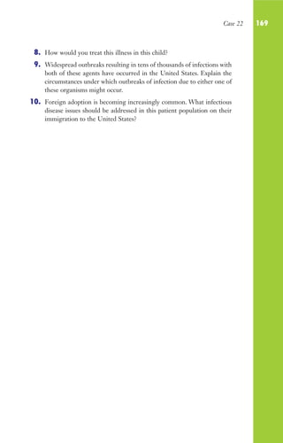Case 22 169
8. How would you treat this illness in this child?
9. Widespread outbreaks resulting in tens of thousands of infections with
both of these agents have occurred in the United States. Explain the
circumstances under which outbreaks of infection due to either one of
these organisms might occur.
10. Foreign adoption is becoming increasingly common. What infectious
disease issues should be addressed in this patient population on their
immigration to the United States?
Gilligan_Sec3_157-254.indd 169 7/24/14 11:44 AM
 