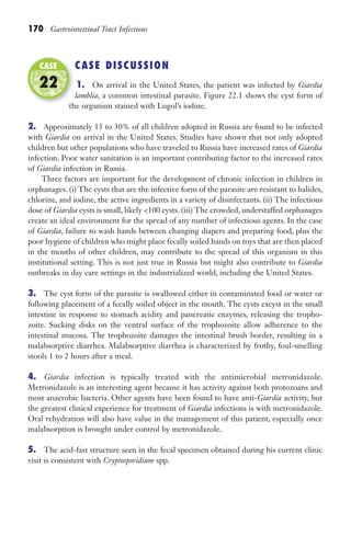 170 Gastrointestinal Tract Infections
CASE DISCUSSION
1. On arrival in the United States, the patient was infected by Giardia
lamblia, a common intestinal parasite. Figure 22.1 shows the cyst form of
the organism stained with Lugol’s iodine.
2. Approximately 15 to 30% of all children adopted in Russia are found to be infected
with Giardia on arrival in the United States. Studies have shown that not only adopted
children but other populations who have traveled to Russia have increased rates of Giardia
infection. Poor water sanitation is an important contributing factor to the increased rates
of Giardia infection in Russia.
Three factors are important for the development of chronic infection in children in
orphanages. (i) The cysts that are the infective form of the parasite are resistant to halides,
chlorine, and iodine, the active ingredients in a variety of disinfectants. (ii) The infectious
dose of Giardia cysts is small, likely 100 cysts. (iii) The crowded, understaffed orphanages
create an ideal environment for the spread of any number of infectious agents. In the case
of Giardia, failure to wash hands between changing diapers and preparing food, plus the
poor hygiene of children who might place fecally soiled hands on toys that are then placed
in the mouths of other children, may contribute to the spread of this organism in this
institutional setting. This is not just true in Russia but might also contribute to Giardia
outbreaks in day care settings in the industrialized world, including the United States.
3. The cyst form of the parasite is swallowed either in contaminated food or water or
following placement of a fecally soiled object in the mouth. The cysts excyst in the small
intestine in response to stomach acidity and pancreatic enzymes, releasing the tropho-
zoite. Sucking disks on the ventral surface of the trophozoite allow adherence to the
intestinal mucosa. The trophozoite damages the intestinal brush border, resulting in a
malabsorptive diarrhea. Malabsorptive diarrhea is characterized by frothy, foul-smelling
stools 1 to 2 hours after a meal.
4. Giardia infection is typically treated with the antimicrobial metronidazole.
Metronidazole is an interesting agent because it has activity against both protozoans and
most anaerobic bacteria. Other agents have been found to have anti-Giardia activity, but
the greatest clinical experience for treatment of Giardia infections is with metronidazole.
Oral rehydration will also have value in the management of this patient, especially once
malabsorption is brought under control by metronidazole.
5. The acid-fast structure seen in the fecal specimen obtained during his current clinic
visit is consistent with Cryptosporidium spp.
the organism stained with Lugol’s iodine.
CASE
22
Gilligan_Sec3_157-254.indd 170 7/24/14 11:44 AM
 