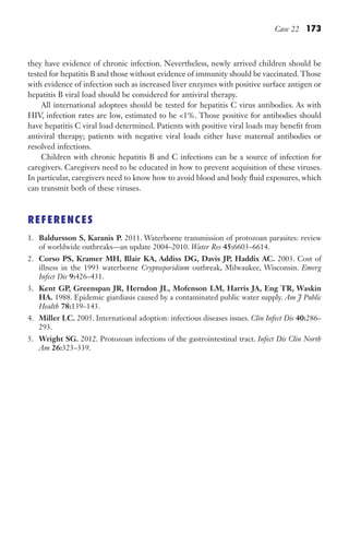 Case 22 173
they have evidence of chronic infection. Nevertheless, newly arrived children should be
tested for hepatitis B and those without evidence of immunity should be vaccinated.Those
with evidence of infection such as increased liver enzymes with positive surface antigen or
hepatitis B viral load should be considered for antiviral therapy.
All international adoptees should be tested for hepatitis C virus antibodies. As with
HIV, infection rates are low, estimated to be 1%. Those positive for antibodies should
have hepatitis C viral load determined. Patients with positive viral loads may benefit from
antiviral therapy; patients with negative viral loads either have maternal antibodies or
resolved infections.
Children with chronic hepatitis B and C infections can be a source of infection for
caregivers. Caregivers need to be educated in how to prevent acquisition of these viruses.
In particular, caregivers need to know how to avoid blood and body fluid exposures, which
can transmit both of these viruses.
REFERENCES
1. Baldursson S, Karanis P. 2011. Waterborne transmission of protozoan parasites: review
of worldwide outbreaks—an update 2004–2010. Water Res 45:6603–6614.
2. Corso PS, Kramer MH, Blair KA, Addiss DG, Davis JP, Haddix AC. 2003. Cost of
illness in the 1993 waterborne Cryptosporidium outbreak, Milwaukee, Wisconsin. Emerg
Infect Dis 9:426–431.
3. Kent GP, Greenspan JR, Herndon JL, Mofenson LM, Harris JA, Eng TR, Waskin
HA. 1988. Epidemic giardiasis caused by a contaminated public water supply. Am J Public
Health 78:139–143.
4. Miller LC. 2005. International adoption: infectious diseases issues. Clin Infect Dis 40:286–
293.
5. Wright SG. 2012. Protozoan infections of the gastrointestinal tract. Infect Dis Clin North
Am 26:323–339.
Gilligan_Sec3_157-254.indd 173 7/24/14 11:44 AM
 