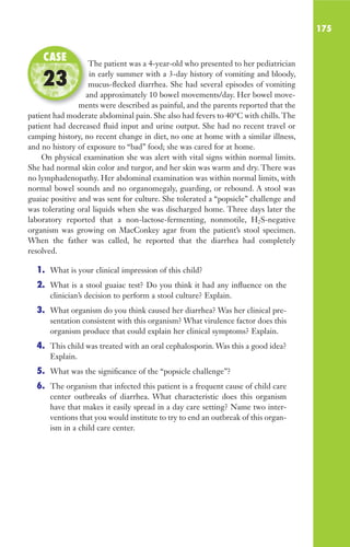 175
The patient was a 4-year-old who presented to her pediatrician
in early summer with a 3-day history of vomiting and bloody,
mucus-flecked diarrhea. She had several episodes of vomiting
and approximately 10 bowel movements/day. Her bowel move-
ments were described as painful, and the parents reported that the
patient had moderate abdominal pain. She also had fevers to 40°C with chills. The
patient had decreased fluid input and urine output. She had no recent travel or
camping history, no recent change in diet, no one at home with a similar illness,
and no history of exposure to “bad” food; she was cared for at home.
On physical examination she was alert with vital signs within normal limits.
She had normal skin color and turgor, and her skin was warm and dry. There was
no lymphadenopathy. Her abdominal examination was within normal limits, with
normal bowel sounds and no organomegaly, guarding, or rebound. A stool was
guaiac positive and was sent for culture. She tolerated a “popsicle” challenge and
was tolerating oral liquids when she was discharged home. Three days later the
laboratory reported that a non-lactose-fermenting, nonmotile, H2S-negative
organism was growing on MacConkey agar from the patient’s stool specimen.
When the father was called, he reported that the diarrhea had completely
resolved.
1. What is your clinical impression of this child?
2. What is a stool guaiac test? Do you think it had any influence on the
clinician’s decision to perform a stool culture? Explain.
3. What organism do you think caused her diarrhea? Was her clinical pre-
sentation consistent with this organism? What virulence factor does this
organism produce that could explain her clinical symptoms? Explain.
4. This child was treated with an oral cephalosporin. Was this a good idea?
Explain.
5. What was the significance of the “popsicle challenge”?
6. The organism that infected this patient is a frequent cause of child care
center outbreaks of diarrhea. What characteristic does this organism
have that makes it easily spread in a day care setting? Name two inter-
ventions that you would institute to try to end an outbreak of this organ-
ism in a child care center.
The patient was a 4-year-old who presented to her pediatrician
mucus-flecked diarrhea. She had several episodes of vomiting
and approximately 10 bowel movements/day. Her bowel move-
ments were described as painful, and the parents reported that the
CASE
23
Gilligan_Sec3_157-254.indd 175 7/24/14 11:44 AM
 