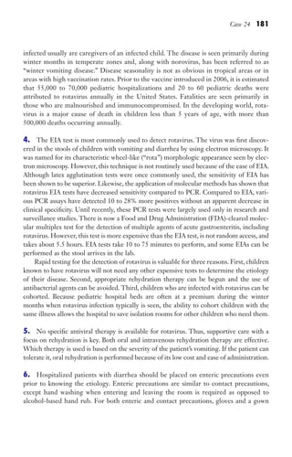 Case 24 181
infected usually are caregivers of an infected child. The disease is seen primarily during
winter months in temperate zones and, along with norovirus, has been referred to as
“winter vomiting disease.” Disease seasonality is not as obvious in tropical areas or in
areas with high vaccination rates. Prior to the vaccine introduced in 2006, it is estimated
that 55,000 to 70,000 pediatric hospitalizations and 20 to 60 pediatric deaths were
attributed to rotavirus annually in the United States. Fatalities are seen primarily in
those who are malnourished and immunocompromised. In the developing world, rota-
virus is a major cause of death in children less than 5 years of age, with more than
500,000 deaths occurring annually.
4. The EIA test is most commonly used to detect rotavirus. The virus was first discov-
ered in the stools of children with vomiting and diarrhea by using electron microscopy. It
was named for its characteristic wheel-like (“rota”) morphologic appearance seen by elec-
tron microscopy. However, this technique is not routinely used because of the ease of EIA.
Although latex agglutination tests were once commonly used, the sensitivity of EIA has
been shown to be superior. Likewise, the application of molecular methods has shown that
rotavirus EIA tests have decreased sensitivity compared to PCR. Compared to EIA, vari-
ous PCR assays have detected 10 to 28% more positives without an apparent decrease in
clinical specificity. Until recently, these PCR tests were largely used only in research and
surveillance studies. There is now a Food and Drug Administration (FDA)-cleared molec-
ular multiplex test for the detection of multiple agents of acute gastroenteritis, including
rotavirus. However, this test is more expensive than the EIA test, is not random access, and
takes about 5.5 hours. EIA tests take 10 to 75 minutes to perform, and some EIAs can be
performed as the stool arrives in the lab.
Rapid testing for the detection of rotavirus is valuable for three reasons. First, children
known to have rotavirus will not need any other expensive tests to determine the etiology
of their disease. Second, appropriate rehydration therapy can be begun and the use of
antibacterial agents can be avoided. Third, children who are infected with rotavirus can be
cohorted. Because pediatric hospital beds are often at a premium during the winter
months when rotavirus infection typically is seen, the ability to cohort children with the
same illness allows the hospital to save isolation rooms for other children who need them.
5. No specific antiviral therapy is available for rotavirus. Thus, supportive care with a
focus on rehydration is key. Both oral and intravenous rehydration therapy are effective.
Which therapy is used is based on the severity of the patient’s vomiting. If the patient can
tolerate it, oral rehydration is performed because of its low cost and ease of administration.
6. Hospitalized patients with diarrhea should be placed on enteric precautions even
prior to knowing the etiology. Enteric precautions are similar to contact precautions,
except hand washing when entering and leaving the room is required as opposed to
alcohol-based hand rub. For both enteric and contact precautions, gloves and a gown
Gilligan_Sec3_157-254.indd 181 7/24/14 11:44 AM
 