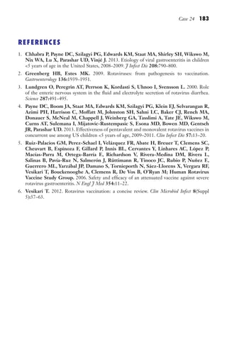 Case 24 183
REFERENCES
1. Chhabra P, Payne DC, Szilagyi PG, Edwards KM, Staat MA, Shirley SH, Wikswo M,
Nix WA, Lu X, Parashar UD, Vinjé J. 2013. Etiology of viral gastroenteritis in children
5 years of age in the United States, 2008–2009. J Infect Dis 208:790–800.
2. Greenberg HB, Estes MK. 2009. Rotaviruses: from pathogenesis to vaccination.
Gastroenterology 136:1939–1951.
3. Lundgren O, Peregrin AT, Perrson K, Kordasti S, Uhnoo I, Svensson L. 2000. Role
of the enteric nervous system in the fluid and electrolyte secretion of rotavirus diarrhea.
Science 287:491–495.
4. Payne DC, Boom JA, Staat MA, Edwards KM, Szilagyi PG, Klein EJ, Selvarangan R,
Azimi PH, Harrison C, Moffatt M, Johnston SH, Sahni LC, Baker CJ, Rench MA,
Donauer S, McNeal M, Chappell J, Weinberg GA, Tasslimi A, Tate JE, Wikswo M,
Curns AT, Sulemana I, Mijatovic-Rustempasic S, Esona MD, Bowen MD, Gentsch
JR, Parashar UD. 2013. Effectiveness of pentavalent and monovalent rotavirus vaccines in
concurrent use among US children 5 years of age, 2009–2011. Clin Infect Dis 57:13–20.
5. Ruiz-Palacios GM, Perez-Schael I, Velázquez FR, Abate H, Breuer T, Clemens SC,
Cheuvart B, Espinoza F, Gillard P, Innis BL, Cervantes Y, Linhares AC, López P,
Macías-Parra M, Ortega-Barría E, Richardson V, Rivera-Medina DM, Rivera L,
Salinas B, Pavía-Ruz N, Salmerón J, Rüttimann R, Tinoco JC, Rubio P, Nuñez E,
Guerrero ML, Yarzábal JP, Damaso S, Tornieporth N, Sáez-Llorens X, Vergara RF,
Vesikari T, Bouckenooghe A, Clemens R, De Vos B, O’Ryan M; Human Rotavirus
Vaccine Study Group. 2006. Safety and efficacy of an attenuated vaccine against severe
rotavirus gastroenteritis. N Engl J Med 354:11–22.
6. Vesikari T. 2012. Rotavirus vaccination: a concise review. Clin Microbiol Infect 8(Suppl
5):57–63.
Gilligan_Sec3_157-254.indd 183 7/24/14 11:44 AM
 