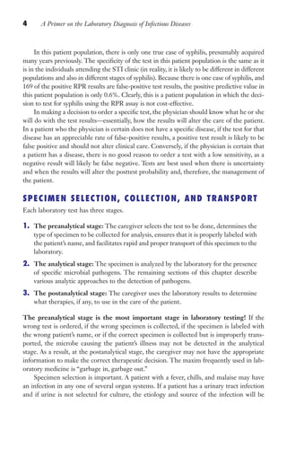 4 A Primer on the Laboratory Diagnosis of Infectious Diseases
In this patient population, there is only one true case of syphilis, presumably acquired
many years previously. The specificity of the test in this patient population is the same as it
is in the individuals attending the STI clinic (in reality, it is likely to be different in different
populations and also in different stages of syphilis). Because there is one case of syphilis, and
169 of the positive RPR results are false-positive test results, the positive predictive value in
this patient population is only 0.6%. Clearly, this is a patient population in which the deci-
sion to test for syphilis using the RPR assay is not cost-effective.
In making a decision to order a specific test, the physician should know what he or she
will do with the test results—essentially, how the results will alter the care of the patient.
In a patient who the physician is certain does not have a specific disease, if the test for that
disease has an appreciable rate of false-positive results, a positive test result is likely to be
false positive and should not alter clinical care. Conversely, if the physician is certain that
a patient has a disease, there is no good reason to order a test with a low sensitivity, as a
negative result will likely be false negative. Tests are best used when there is uncertainty
and when the results will alter the posttest probability and, therefore, the management of
the patient.
SPECIMEN SELECTION, COLLECTION, AND TRANSPORT
Each laboratory test has three stages.
1. The preanalytical stage: The caregiver selects the test to be done, determines the
type of specimen to be collected for analysis, ensures that it is properly labeled with
the patient’s name, and facilitates rapid and proper transport of this specimen to the
laboratory.
2. The analytical stage: The specimen is analyzed by the laboratory for the presence
of specific microbial pathogens. The remaining sections of this chapter describe
various analytic approaches to the detection of pathogens.
3. The postanalytical stage: The caregiver uses the laboratory results to determine
what therapies, if any, to use in the care of the patient.
The preanalytical stage is the most important stage in laboratory testing! If the
wrong test is ordered, if the wrong specimen is collected, if the specimen is labeled with
the wrong patient’s name, or if the correct specimen is collected but is improperly trans-
ported, the microbe causing the patient’s illness may not be detected in the analytical
stage. As a result, at the postanalytical stage, the caregiver may not have the appropriate
information to make the correct therapeutic decision. The maxim frequently used in lab-
oratory medicine is “garbage in, garbage out.”
Specimen selection is important. A patient with a fever, chills, and malaise may have
an infection in any one of several organ systems. If a patient has a urinary tract infection
and if urine is not selected for culture, the etiology and source of the infection will be
Gilligan_Primer_001-024.indd 4 7/24/14 11:42 AM
 