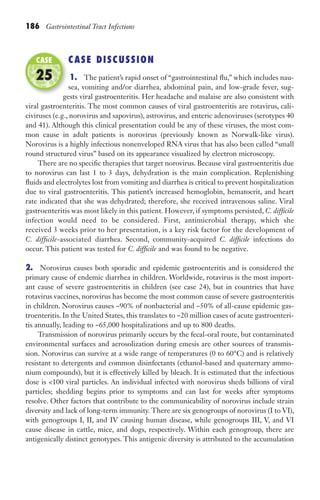 186 Gastrointestinal Tract Infections
CASE DISCUSSION
1. The patient’s rapid onset of “gastrointestinal flu,” which includes nau-
sea, vomiting and/or diarrhea, abdominal pain, and low-grade fever, sug-
gests viral gastroenteritis. Her headache and malaise are also consistent with
viral gastroenteritis. The most common causes of viral gastroenteritis are rotavirus, cali-
civiruses (e.g., norovirus and sapovirus), astrovirus, and enteric adenoviruses (serotypes 40
and 41). Although this clinical presentation could be any of these viruses, the most com-
mon cause in adult patients is norovirus (previously known as Norwalk-like virus).
Norovirus is a highly infectious nonenveloped RNA virus that has also been called “small
round structured virus” based on its appearance visualized by electron microscopy.
There are no specific therapies that target norovirus. Because viral gastroenteritis due
to norovirus can last 1 to 3 days, dehydration is the main complication. Replenishing
fluids and electrolytes lost from vomiting and diarrhea is critical to prevent hospitalization
due to viral gastroenteritis. This patient’s increased hemoglobin, hematocrit, and heart
rate indicated that she was dehydrated; therefore, she received intravenous saline. Viral
gastroenteritis was most likely in this patient. However, if symptoms persisted, C. difficile
infection would need to be considered. First, antimicrobial therapy, which she
received 3 weeks prior to her presentation, is a key risk factor for the development of
C. difficile-associated diarrhea. Second, community-acquired C. difficile infections do
occur. This patient was tested for C. difficile and was found to be negative.
2. Norovirus causes both sporadic and epidemic gastroenteritis and is considered the
primary cause of endemic diarrhea in children. Worldwide, rotavirus is the most import-
ant cause of severe gastroenteritis in children (see case 24), but in countries that have
rotavirus vaccines, norovirus has become the most common cause of severe gastroenteritis
in children. Norovirus causes ~90% of nonbacterial and ~50% of all-cause epidemic gas-
troenteritis. In the United States, this translates to ~20 million cases of acute gastroenteri-
tis annually, leading to ~65,000 hospitalizations and up to 800 deaths.
Transmission of norovirus primarily occurs by the fecal-oral route, but contaminated
environmental surfaces and aerosolization during emesis are other sources of transmis-
sion. Norovirus can survive at a wide range of temperatures (0 to 60°C) and is relatively
resistant to detergents and common disinfectants (ethanol-based and quaternary ammo-
nium compounds), but it is effectively killed by bleach. It is estimated that the infectious
dose is 100 viral particles. An individual infected with norovirus sheds billions of viral
particles; shedding begins prior to symptoms and can last for weeks after symptoms
resolve. Other factors that contribute to the communicability of norovirus include strain
diversity and lack of long-term immunity. There are six genogroups of norovirus (I to VI),
with genogroups I, II, and IV causing human disease, while genogroups III, V, and VI
cause disease in cattle, mice, and dogs, respectively. Within each genogroup, there are
antigenically distinct genotypes. This antigenic diversity is attributed to the accumulation
gests viral gastroenteritis. Her headache and malaise are also consistent with
CASE
25
Gilligan_Sec3_157-254.indd 186 7/24/14 11:44 AM
 