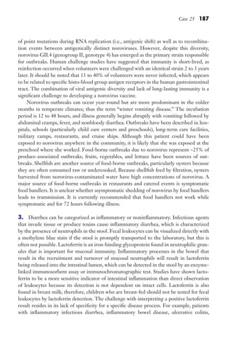 Case 25 187
of point mutations during RNA replication (i.e., antigenic shift) as well as to recombina-
tion events between antigenically distinct noroviruses. However, despite this diversity,
norovirus GII.4 (genogroup II, genotype 4) has emerged as the primary strain responsible
for outbreaks. Human challenge studies have suggested that immunity is short-lived, as
reinfection occurred when volunteers were challenged with an identical strain 2 to 3 years
later. It should be noted that 13 to 40% of volunteers were never infected, which appears
to be related to specific histo-blood group antigen receptors in the human gastrointestinal
tract. The combination of viral antigenic diversity and lack of long-lasting immunity is a
significant challenge to developing a norovirus vaccine.
Norovirus outbreaks can occur year-round but are more predominant in the colder
months in temperate climates; thus the term “winter vomiting disease.” The incubation
period is 12 to 48 hours, and illness generally begins abruptly with vomiting followed by
abdominal cramps, fever, and nonbloody diarrhea. Outbreaks have been described in hos-
pitals, schools (particularly child care centers and preschools), long-term care facilities,
military camps, restaurants, and cruise ships. Although this patient could have been
exposed to norovirus anywhere in the community, it is likely that she was exposed at the
preschool where she worked. Food-borne outbreaks due to norovirus represent ~25% of
produce-associated outbreaks; fruits, vegetables, and lettuce have been sources of out-
breaks. Shellfish are another source of food-borne outbreaks, particularly oysters because
they are often consumed raw or undercooked. Because shellfish feed by filtration, oysters
harvested from norovirus-contaminated water have high concentrations of norovirus. A
major source of food-borne outbreaks in restaurants and catered events is symptomatic
food handlers. It is unclear whether asymptomatic shedding of norovirus by food handlers
leads to transmission. It is currently recommended that food handlers not work while
symptomatic and for 72 hours following illness.
3. Diarrhea can be categorized as inflammatory or noninflammatory. Infectious agents
that invade tissue or produce toxins cause inflammatory diarrhea, which is characterized
by the presence of neutrophils in the stool. Fecal leukocytes can be visualized directly with
a methylene blue stain if the stool is promptly transported to the laboratory, but this is
often not possible. Lactoferrin is an iron-binding glycoprotein found in neutrophilic gran-
ules that is important for mucosal immunity. Inflammatory processes in the bowel that
result in the recruitment and turnover of mucosal neutrophils will result in lactoferrin
being released into the intestinal lumen, which can be detected in the stool by an enzyme-
linked immunosorbent assay or immunochromatographic test. Studies have shown lacto-
ferrin to be a more sensitive indicator of intestinal inflammation than direct observation
of leukocytes because its detection is not dependent on intact cells. Lactoferrin is also
found in breast milk; therefore, children who are breast-fed should not be tested for fecal
leukocytes by lactoferrin detection. The challenge with interpreting a positive lactoferrin
result resides in its lack of specificity for a specific disease process. For example, patients
with inflammatory infectious diarrhea, inflammatory bowel disease, ulcerative colitis,
Gilligan_Sec3_157-254.indd 187 7/24/14 11:44 AM
 