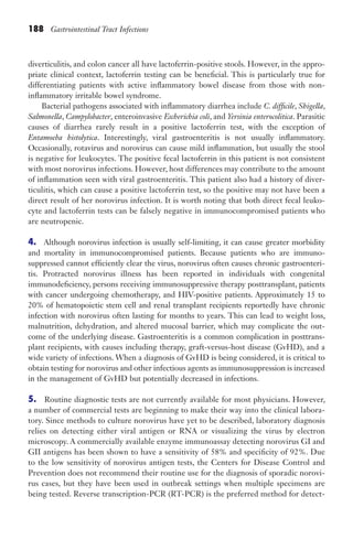 188 Gastrointestinal Tract Infections
diverticulitis, and colon cancer all have lactoferrin-positive stools. However, in the appro-
priate clinical context, lactoferrin testing can be beneficial. This is particularly true for
differentiating patients with active inflammatory bowel disease from those with non­
inflammatory irritable bowel syndrome.
Bacterial pathogens associated with inflammatory diarrhea include C. difficile, Shigella,
Salmonella, Campylobacter, enteroinvasive Escherichia coli, and Yersinia enterocolitica. Parasitic
causes of diarrhea rarely result in a positive lactoferrin test, with the exception of
Entamoeba histolytica. Interestingly, viral gastroenteritis is not usually inflammatory.
Occasionally, rotavirus and norovirus can cause mild inflammation, but usually the stool
is negative for leukocytes. The positive fecal lactoferrin in this patient is not consistent
with most norovirus infections. However, host differences may contribute to the amount
of inflammation seen with viral gastroenteritis. This patient also had a history of diver-
ticulitis, which can cause a positive lactoferrin test, so the positive may not have been a
direct result of her norovirus infection. It is worth noting that both direct fecal leuko-
cyte and lactoferrin tests can be falsely negative in immunocompromised patients who
are neutropenic.
4. Although norovirus infection is usually self-limiting, it can cause greater morbidity
and mortality in immunocompromised patients. Because patients who are immuno­
suppressed cannot efficiently clear the virus, norovirus often causes chronic gastroenteri-
tis. Protracted norovirus illness has been reported in individuals with congenital
immunodeficiency, persons receiving immunosuppressive therapy posttransplant, patients
with cancer undergoing chemotherapy, and HIV-positive patients. Approximately 15 to
20% of hematopoietic stem cell and renal transplant recipients reportedly have chronic
infection with norovirus often lasting for months to years. This can lead to weight loss,
malnutrition, dehydration, and altered mucosal barrier, which may complicate the out-
come of the underlying disease. Gastroenteritis is a common complication in posttrans-
plant recipients, with causes including therapy, graft-versus-host disease (GvHD), and a
wide variety of infections. When a diagnosis of GvHD is being considered, it is critical to
obtain testing for norovirus and other infectious agents as immunosuppression is increased
in the management of GvHD but potentially decreased in infections.
5. Routine diagnostic tests are not currently available for most physicians. However,
a number of commercial tests are beginning to make their way into the clinical labora-
tory. Since methods to culture norovirus have yet to be described, laboratory diagnosis
relies on detecting either viral antigen or RNA or visualizing the virus by electron
microscopy. A commercially available enzyme immunoassay detecting norovirus GI and
GII antigens has been shown to have a sensitivity of 58% and specificity of 92%. Due
to the low sensitivity of norovirus antigen tests, the Centers for Disease Control and
Prevention does not recommend their routine use for the diagnosis of sporadic norovi-
rus cases, but they have been used in outbreak settings when multiple specimens are
being tested. Reverse transcription-PCR (RT-PCR) is the preferred method for detect-
Gilligan_Sec3_157-254.indd 188 7/24/14 11:44 AM
 
