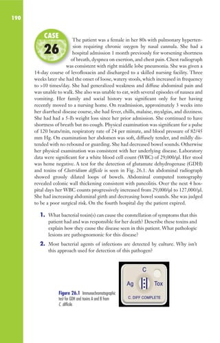190
The patient was a female in her 80s with pulmonary hyperten-
sion requiring chronic oxygen by nasal cannula. She had a
hospital admission 1 month previously for worsening shortness
of breath, dyspnea on exertion, and chest pain. Chest radiograph
was consistent with right middle lobe pneumonia. She was given a
14-day course of levofloxacin and discharged to a skilled nursing facility. Three
weeks later she had the onset of loose, watery stools, which increased in frequency
to 10 times/day. She had generalized weakness and diffuse abdominal pain and
was unable to walk. She also was unable to eat, with several episodes of nausea and
vomiting. Her family and social history was significant only for her having
recently moved to a nursing home. On readmission, approximately 3 weeks into
her diarrheal disease course, she had fever, chills, malaise, myalgias, and dizziness.
She had had a 5-lb weight loss since her prior admission. She continued to have
shortness of breath but no cough. Physical examination was significant for a pulse
of 120 beats/min, respiratory rate of 24 per minute, and blood pressure of 82/45
mm Hg. On examination her abdomen was soft, diffusely tender, and mildly dis-
tended with no rebound or guarding. She had decreased bowel sounds. Otherwise
her physical examination was consistent with her underlying disease. Laboratory
data were significant for a white blood cell count (WBC) of 29,000/μl. Her stool
was heme negative. A test for the detection of glutamate dehydrogenase (GDH)
and toxins of Clostridium difficile is seen in Fig. 26.1. An abdominal radiograph
showed grossly dilated loops of bowels. Abdominal computed tomography
revealed colonic wall thickening consistent with pancolitis. Over the next 4 hos-
pital days her WBC counts progressively increased from 29,000/μl to 127,000/μl.
She had increasing abdominal girth and decreasing bowel sounds. She was judged
to be a poor surgical risk. On the fourth hospital day the patient expired.
1. What bacterial toxin(s) can cause the constellation of symptoms that this
patient had and was responsible for her death? Describe these toxins and
explain how they cause the disease seen in this patient. What pathologic
lesions are pathognomonic for this disease?
2. Most bacterial agents of infections are detected by culture. Why isn’t
this approach used for detection of this pathogen?
The patient was a female in her 80s with pulmonary hyperten-
hospital admission 1 month previously for worsening shortness
of breath, dyspnea on exertion, and chest pain. Chest radiograph
was consistent with right middle lobe pneumonia. She was given a
CASE
26
Figure 26.1 Immunochromatographic
test for GDH and toxins A and B from
C. difficile.
Gilligan_Sec3_157-254.indd 190 7/24/14 11:44 AM
 