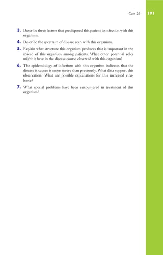 Case 26 191
3. Describe three factors that predisposed this patient to infection with this
organism.
4. Describe the spectrum of disease seen with this organism.
5. Explain what structure this organism produces that is important in the
spread of this organism among patients. What other potential roles
might it have in the disease course observed with this organism?
6. The epidemiology of infections with this organism indicates that the
disease it causes is more severe than previously. What data support this
observation? What are possible explanations for this increased viru-
lence?
7. What special problems have been encountered in treatment of this
organism?
Gilligan_Sec3_157-254.indd 191 7/24/14 11:44 AM
 