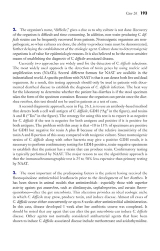 Case 26 193
2. The organism’s name, “difficile,” gives a clue as to why culture is not done. Recovery
of the organism is difficult and time-consuming. In addition, non-toxin-producing C. dif-
ficile strains can be frequently recovered from patients. Nontoxigenic organisms are non-
pathogenic, so when cultures are done, the ability to produce toxin must be demonstrated,
further delaying the establishment of the etiologic agent. Culture done to detect toxigenic
organisms is of value for epidemiologic reasons. It is also believed to be the most sensitive
means of establishing the diagnosis of C. difficile-associated disease.
Currently two approaches are widely used for the detection of C. difficile infections.
The most widely used approach is the detection of toxin genes by using nucleic acid
amplification tests (NAATs). Several different formats for NAAT are available in the
industrialized world.A specific problem with NAAT is that it can detect both live and dead
organisms. As a result, this testing approach should only be used in patients with docu-
mented diarrheal disease to establish the diagnosis of C. difficile infection. The best way
for the laboratory to determine whether the patient has diarrhea is if the stool specimen
takes the form of the specimen container. Because the organism can persist once the diar-
rhea resolves, this test should not be used in patients as a test of cure.
A second diagnostic approach, seen in Fig. 26.1, is to use an antibody-based method
that detects both a cell wall antigen of C. difficile, GDH (“Ag” in the figure), and toxins
A and B (“Tox” in the figure). The strategy for using this test is to report it as negative
for C. difficile if the test is negative for both antigens and positive if it is positive for
both antigens. The problem with this assay is that ~10 to 15% of specimens are positive
for GDH but negative for toxin A plus B because of the relative insensitivity of the
toxin A and B portion of this assay compared with toxigenic culture. Since nontoxigenic
strains of C. difficile along with other bacteria may give a positive GDH result, it is
necessary to perform confirmatory testing for GDH-positive, toxin-negative specimens
to establish that the patient has a strain that can produce toxin. Confirmatory testing
is typically performed by NAAT. The major reason to use the algorithmic approach is
that the immunochromatographic test is 25 to 50% less expensive than primary testing
by NAAT.
3. The most important of the predisposing factors is the patient having received the
fluoroquinolone antimicrobial levofloxacin prior to the development of her diarrhea. It
has been shown in animal models that antimicrobials—especially those with superior
activity against gut anaerobes, such as clindamycin, cephalosporins, and certain fluoro-
quinolones—alter the gut microbiota. This alteration provides an ideal ecologic niche
in which C. difficile may grow, produce toxin, and induce disease. Almost all cases of
C. difficile occur either concurrently or up to 8 weeks after antimicrobial administration.
In this case, disease developed 1 week after her antibiotic course was completed. It
should be noted that any agent that can alter the gut microbiota can induce C. difficile
disease. Other agents not normally considered antibacterial agents that have been
shown to induce C. difficile-associated disease include methotrexate and azidothymidine.
Gilligan_Sec3_157-254.indd 193 7/24/14 11:44 AM
 