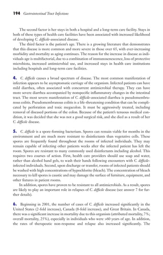 194 Gastrointestinal Tract Infections
The second factor is her stays in both a hospital and a long-term care facility. Stays in
both of these types of health care facilities have been associated with increased likelihood
of developing C. difficile-associated disease.
The third factor is the patient’s age. There is a growing literature that demonstrates
that this disease is more common and more severe in those over 65, with ever-increasing
morbidity and mortality as aging continues. The reason for the increase in disease as indi-
viduals age is multifactorial, due to a combination of immunosenescence, loss of protective
microbiota, increased antimicrobial use, and increased stays in health care institutions
including hospitals and long-term care facilities.
4. C. difficile causes a broad spectrum of disease. The most common manifestation of
infection appears to be asymptomatic carriage of the organism. Infected patients can have
mild diarrhea, often associated with concurrent antimicrobial therapy. They can have
more severe diarrhea accompanied by nonspecific inflammatory changes in the intestinal
tract. The most severe manifestation of C. difficile-associated diarrhea is pseudomembra-
nous colitis. Pseudomembranous colitis is a life-threatening condition that can be compli-
cated by perforation and toxic megacolon. It must be aggressively treated, including
removal of diseased portions of the colon. Because of the patient’s tenuous medical con-
dition, it was decided that she was not a good surgical risk, and she died as a result of her
C. difficile disease.
5. C. difficile is a spore-forming bacterium. Spores can remain viable for months in the
environment and are much more resistant to disinfectants than vegetative cells. These
spores are frequently found throughout the rooms of infected individuals. They may
remain capable of infecting other patients weeks after the infected patient has left the
room. Spores are resistant to many commonly used disinfectants including alcohol. This
requires two courses of action. First, health care providers should use soap and water,
rather than alcohol hand gels, to wash their hands following encounters with C. difficile-
infected individuals. Second, upon discharge or transfer, rooms of infected patients should
be washed with high concentrations of hypochlorite (bleach). The concentration of bleach
necessary to kill spores is caustic and may damage the surface of furniture, equipment, and
other fixtures in patient rooms.
In addition, spores have proven to be resistant to all antimicrobials. As a result, spores
are likely to play an important role in relapses of C. difficile disease (see answer 7 for fur-
ther details).
6. Beginning in 2001, the number of cases of C. difficile increased significantly in the
United States (2-fold increase), Canada (8-fold increase), and Great Britain. In Canada,
there was a significant increase in mortality due to this organism (attributed mortality, 7%;
overall mortality, 25%), especially in individuals who were 60 years of age. In addition,
the rates of therapeutic non-response and relapse also increased significantly. The
Gilligan_Sec3_157-254.indd 194 7/24/14 11:44 AM
 