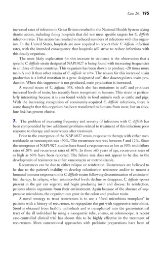 Case 26 195
increased rates of infection in Great Britain resulted in the National Health System taking
drastic action, including fining hospitals that did not meet specific targets for C. difficile
infection rates. This action has resulted in reduced numbers of infections with this organ-
ism. In the United States, hospitals are now required to report their C. difficile infection
rates, with the intended consequence that hospitals will strive to reduce infections with
this deadly organism.
The most likely explanation for this increase in virulence is the observation that a
specific C. difficile strain designated NAP1/027 is being found with increasing frequencies
in all three of these countries. This organism has been shown to produce ~20 times more
toxin A and B than other strains of C. difficile in vitro. The reason for this increased toxin
production is a lethal mutation in a gene designated tcdC that downregulates toxin pro-
duction. When this suppressor is not produced, toxin production is increased.
A second strain of C. difficile, 078, which also has mutations in tcdC and produces
increased levels of toxin, has recently been recognized in humans. This strain is particu-
larly interesting because it is also found widely in food animals such as cattle and pigs.
With the increasing recognition of community-acquired C. difficile infections, there is
some thought that this organism has been transferred to humans from meat, but an abso-
lute link has proven elusive.
7. The problem of increasing frequency and severity of infections with C. difficile has
been compounded by two additional problems related to treatment of this infection: poor
response to therapy and recurrences after treatment.
Prior to the emergence of the NAP1/027 strain, response to therapy with either met-
ronidazole or vancomycin was ~90%. The recurrence rate was between 5 and 12%. Since
the emergence of NAP1/027, studies have found a response rate as low as 50% with failure
rates of 20% and recurrence rates of 30%. In those 65 years of age, recurrence rates of
as high as 60% have been reported. The failure rate does not appear to be due to the
development of resistance to either vancomycin or metronidazole.
Recurrences can be due to either relapse or reinfection. Recurrences are believed to
be due to the patient’s inability to develop colonization resistance and/or to mount a
humoral immune response to the C. difficile toxins following discontinuation of antimicro-
bial therapy. In relapse, when antimicrobial levels decline or disappear, C. difficile spores
present in the gut can vegetate and begin producing toxin and disease. In reinfection,
patients obtain organisms from their environment. Again because of the absence of sup-
pressive microbiota, the organism can grow in the colon and produce toxin.
A novel strategy to treat recurrences is to use a “fecal microbiota transplant” in
patients with a history of recurrence, to repopulate the gut with suppressive microbiota.
Stool is obtained from healthy individuals and is transplanted into the gastrointestinal
tract of the ill individual by using a nasogastric tube, enema, or colonoscope. A recent
case-controlled clinical trial has shown this to be highly effective in the treatment of
recurrences. More conventional approaches with probiotic preparations have been of
Gilligan_Sec3_157-254.indd 195 7/24/14 11:44 AM
 