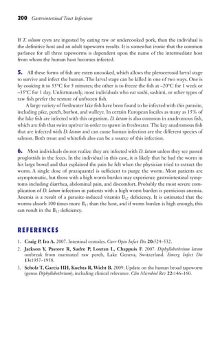 200 Gastrointestinal Tract Infections
If T. solium cysts are ingested by eating raw or undercooked pork, then the individual is
the definitive host and an adult tapeworm results. It is somewhat ironic that the common
parlance for all three tapeworms is dependent upon the name of the intermediate host
from whom the human host becomes infected.
5. All these forms of fish are eaten uncooked, which allows the plerocercoid larval stage
to survive and infect the human. The larval stage can be killed in one of two ways. One is
by cooking it to 55°C for 5 minutes; the other is to freeze the fish at –20°C for 1 week or
–35°C for 1 day. Unfortunately, most individuals who eat sushi, sashimi, or other types of
raw fish prefer the texture of unfrozen fish.
A large variety of freshwater lake fish have been found to be infected with this parasite,
including pike, perch, burbot, and walleye. In certain European locales as many as 15% of
the lake fish are infected with this organism. D. latum is also common in anadromous fish,
which are fish that swim upriver in order to spawn in freshwater. The key anadromous fish
that are infected with D. latum and can cause human infection are the different species of
salmon. Both trout and whitefish also can be a source of this infection.
6. Most individuals do not realize they are infected with D. latum unless they see passed
proglottids in the feces. In the individual in this case, it is likely that he had the worm in
his large bowel and that explained the pain he felt when the physician tried to extract the
worm. A single dose of praziquantel is sufficient to purge the worm. Most patients are
asymptomatic, but those with a high worm burden may experience gastrointestinal symp-
toms including diarrhea, abdominal pain, and discomfort. Probably the most severe com-
plication of D. latum infection in patients with a high worm burden is pernicious anemia.
Anemia is a result of a parasite-induced vitamin B12 deficiency. It is estimated that the
worms absorb 100 times more B12 than the host, and if worm burden is high enough, this
can result in the B12 deficiency.
REFERENCES
1. Craig P, Ito A. 2007. Intestinal cestodes. Curr Opin Infect Dis 20:524–532.
2. Jackson Y, Pastore R, Sudre P, Loutan L, Chappuis F. 2007. Diphyllobothrium latum
outbreak from marinated raw perch, Lake Geneva, Switzerland. Emerg Infect Dis
13:1957–1958.
3. Scholz T, Garcia HH, Kuchta R, Wicht B. 2009. Update on the human broad tapeworm
(genus Diphyllobothrium), including clinical relevance. Clin Microbiol Rev 22:146–160.
Gilligan_Sec3_157-254.indd 200 7/24/14 11:44 AM
 