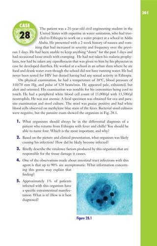 201
The patient was a 21-year-old civil engineering student in the
United States with expertise in water sanitation, who had trav-
eled to Ethiopia to work on a water project at a school in Addis
Ababa. He presented with a 2-week history of nausea and vom-
iting that had increased in severity and frequency over the previ-
ous 3 days. He had been unable to keep anything “down” for the past 3 days and
had occasional loose stools with cramping. He had not taken his malaria prophy-
laxis, nor had he taken any ciprofloxacin that was given to him by his physician in
case he developed diarrhea. He worked at a school in an urban slum where he ate
food and drank water even though the school did not have running water. He had
never been tested for HIV but denied having had any sexual activity in Ethiopia.
On physical examination, he had a temperature of 38°C, blood pressure of
110/70 mm Hg, and pulse of 120 beats/min. He appeared pale, exhausted, but
alert and oriented. His examination was notable for his extremities being cool to
touch. He had a peripheral white blood cell count of 15,000/μl with 13,500/μl
neutrophils. He was not anemic. A fecal specimen was obtained for ova and para-
site examination and stool culture. The stool was guaiac positive and had white
blood cells observed on methylene blue stain of the feces. Bacterial stool cultures
were negative, but the parasite exam showed the organism in Fig. 28.1.
1. What organisms should always be in the differential diagnosis of a
patient who returns from Ethiopia with fever and chills? You should be
able to name four. Which is the most important, and why?
2. Based on the picture and clinical presentation, what organism was likely
causing his infection? How did he likely become infected?
3. Briefly describe the virulence factors produced by this organism that are
responsible for the tissue damage it causes.
4. One of the observations made about intestinal tract infections with this
agent is that up to 90% are asymptomatic. What information concern-
ing this genus may explain that
finding?
5. Approximately 1% of patients
infected with this organism have
a specific extraintestinal manifes-
tation. What is it? How is it best
diagnosed?
The patient was a 21-year-old civil engineering student in the
eled to Ethiopia to work on a water project at a school in Addis
Ababa. He presented with a 2-week history of nausea and vom-
iting that had increased in severity and frequency over the previ-
CASE
28
Figure 28.1
Gilligan_Sec3_157-254.indd 201 7/24/14 11:44 AM
 