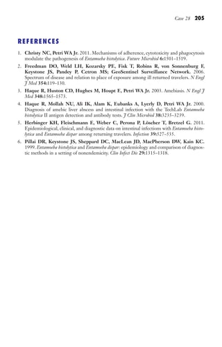 Case 28 205
REFERENCES
1. Christy NC, Petri WA Jr. 2011. Mechanisms of adherence, cytotoxicity and phagocytosis
modulate the pathogenesis of Entamoeba histolytica. Future Microbiol 6:1501–1519.
2. Freedman DO, Weld LH, Kozarsky PE, Fisk T, Robins R, von Sonnenburg F,
Keystone JS, Pandey P, Cetron MS; GeoSentinel Surveillance Network. 2006.
Spectrum of disease and relation to place of exposure among ill returned travelers. N Engl
J Med 354:119–130.
3. Haque R, Huston CD, Hughes M, Houpt E, Petri WA Jr. 2003. Amebiasis. N Engl J
Med 348:1565–1573.
4. Haque R, Mollah NU, Ali IK, Alam K, Eubanks A, Lyerly D, Petri WA Jr. 2000.
Diagnosis of amebic liver abscess and intestinal infection with the TechLab Entamoeba
histolytica II antigen detection and antibody tests. J Clin Microbiol 38:3235–3239.
5. Herbinger KH, Fleischmann E, Weber C, Perona P, Löscher T, Bretzel G. 2011.
Epidemiological, clinical, and diagnostic data on intestinal infections with Entamoeba histo-
lytica and Entamoeba dispar among returning travelers. Infection 39:527–535.
6. Pillai DR, Keystone JS, Sheppard DC, MacLean JD, MacPherson DW, Kain KC.
1999. Entamoeba histolytica and Entamoeba dispar: epidemiology and comparison of diagnos-
tic methods in a setting of nonendemicity. Clin Infect Dis 29:1315–1318.
Gilligan_Sec3_157-254.indd 205 7/24/14 11:44 AM
 