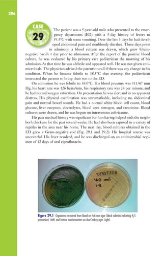 206
The patient was a 5-year-old male who presented to the emer-
gency department (ED) with a 5-day history of fevers to
39.3°C with some vomiting. Over the last 3 days he had devel-
oped abdominal pain and nonbloody diarrhea. Three days prior
to admission a blood culture was drawn, which grew Gram-
negative bacilli 1 day prior to admission. After the report of the positive blood
culture, he was evaluated by his primary care pediatrician the morning of his
admission. At that time he was afebrile and appeared well. He was not given anti-
microbials. The physician advised the parents to call if there was any change in his
condition. When he became febrile to 38.5°C that evening, the pediatrician
instructed the parents to bring their son to the ED.
On admission he was febrile to 38.0°C. His blood pressure was 111/67 mm
Hg, his heart rate was 126 beats/min, his respiratory rate was 24 per minute, and
he had normal oxygen saturation. On presentation he was alert and in no apparent
distress. His physical examination was unremarkable, including no abdominal
pain and normal bowel sounds. He had a normal white blood cell count, blood
glucose, liver enzymes, electrolytes, blood urea nitrogen, and creatinine. Blood
cultures were drawn, and he was begun on intravenous ceftriaxone.
His past medical history was significant for him having helped with the neigh-
bor’s chickens for the past several weeks. He had also been exposed to a variety of
reptiles in the area near his home. The next day, blood cultures obtained in the
ED grew a Gram-negative rod (Fig. 29.1 and 29.2). His hospital course was
uneventful. His fever resolved, and he was discharged on an antimicrobial regi-
men of 12 days of oral ciprofloxacin.
The patient was a 5-year-old male who presented to the emer-
39.3°C with some vomiting. Over the last 3 days he had devel-
oped abdominal pain and nonbloody diarrhea. Three days prior
to admission a blood culture was drawn, which grew Gram-
CASE
29
Figure 29.1 Organisms recovered from blood on Hektoen agar (black colonies indicating H2S
production) (left) and lactose nonfermenters on MacConkey agar (right).
Gilligan_Sec3_157-254.indd 206 7/24/14 11:44 AM
 
