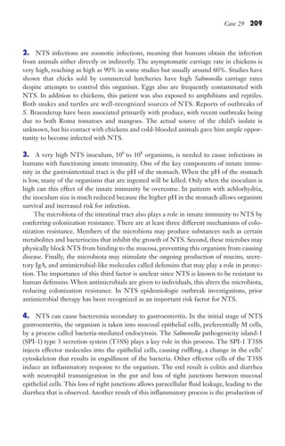 Case 29 209
2. NTS infections are zoonotic infections, meaning that humans obtain the infection
from animals either directly or indirectly. The asymptomatic carriage rate in chickens is
very high, reaching as high as 90% in some studies but usually around 60%. Studies have
shown that chicks sold by commercial hatcheries have high Salmonella carriage rates
despite attempts to control this organism. Eggs also are frequently contaminated with
NTS. In addition to chickens, this patient was also exposed to amphibians and reptiles.
Both snakes and turtles are well-recognized sources of NTS. Reports of outbreaks of
S. Braenderup have been associated primarily with produce, with recent outbreaks being
due to both Roma tomatoes and mangoes. The actual source of the child’s isolate is
unknown, but his contact with chickens and cold-blooded animals gave him ample oppor-
tunity to become infected with NTS.
3. A very high NTS inoculum, 106
to 108
organisms, is needed to cause infections in
humans with functioning innate immunity. One of the key components of innate immu-
nity in the gastrointestinal tract is the pH of the stomach. When the pH of the stomach
is low, many of the organisms that are ingested will be killed. Only when the inoculum is
high can this effect of the innate immunity be overcome. In patients with achlorhydria,
the inoculum size is much reduced because the higher pH in the stomach allows organism
survival and increased risk for infection.
The microbiota of the intestinal tract also plays a role in innate immunity to NTS by
conferring colonization resistance. There are at least three different mechanisms of colo-
nization resistance. Members of the microbiota may produce substances such as certain
metabolites and bacteriocins that inhibit the growth of NTS. Second, these microbes may
physically block NTS from binding to the mucosa, preventing this organism from causing
disease. Finally, the microbiota may stimulate the ongoing production of mucins, secre-
tory IgA, and antimicrobial-like molecules called defensins that may play a role in protec-
tion. The importance of this third factor is unclear since NTS is known to be resistant to
human defensins. When antimicrobials are given to individuals, this alters the microbiota,
reducing colonization resistance. In NTS epidemiologic outbreak investigations, prior
antimicrobial therapy has been recognized as an important risk factor for NTS.
4. NTS can cause bacteremia secondary to gastroenteritis. In the initial stage of NTS
gastroenteritis, the organism is taken into mucosal epithelial cells, preferentially M cells,
by a process called bacteria-mediated endocytosis. The Salmonella pathogenicity island-1
(SPI-1) type 3 secretion system (T3SS) plays a key role in this process. The SPI-1 T3SS
injects effector molecules into the epithelial cells, causing ruffling, a change in the cells’
cytoskeleton that results in engulfment of the bacteria. Other effector cells of the T3SS
induce an inflammatory response to the organism. The end result is colitis and diarrhea
with neutrophil transmigration in the gut and loss of tight junctions between mucosal
epithelial cells. This loss of tight junctions allows paracellular fluid leakage, leading to the
diarrhea that is observed. Another result of this inflammatory process is the production of
Gilligan_Sec3_157-254.indd 209 7/24/14 11:44 AM
 