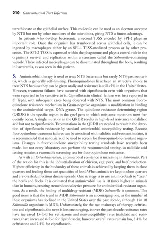 210 Gastrointestinal Tract Infections
tetrathionate at the epithelial surface. This molecule can be used as an electron acceptor
by NTS but not by other members of the microbiota, giving NTS a fitness advantage.
In patients who develop bacteremia, a second T3SS encoded by SPI-2 plays an
important role. Once the organism has translocated across epithelial cells, it can be
ingested by macrophages either by an SPI-1 T3SS-mediated process or by other pro-
cesses. The SPI-2 T3SS is expressed within the phagosome and plays a central role in the
organism’s survival and replication within a structure called the Salmonella-containing
vacuole. These infected macrophages can be disseminated throughout the body, resulting
in bacteremia, as was seen in this patient.
5. Antimicrobial therapy is used to treat NTS bacteremia but rarely NTS gastroenteri-
tis, which is generally self-limiting. Fluoroquinolones have been an attractive choice to
treat NTS because they can be given orally and resistance is still 5% in the United States.
However, treatment failures have occurred with ciprofloxacin even with organisms that
were reported to be sensitive to it. Ciprofloxacin clinical failure was first reported in
S. Typhi, with subsequent cases being observed with NTS. The most common fluoro-
quinolone resistance mechanism in Gram-negative organisms is modification in binding
to the antimicrobial target, DNA gyrase. The quinolone resistance determining region
(QRDR) is the specific region in the gyrA gene in which resistance mutations most fre-
quently occur. A single mutation in the QRDR results in high-level resistance to nalidixic
acid but not to ciprofloxacin.Two mutations in the QRDR are needed to result in the detec-
tion of ciprofloxacin resistance by standard antimicrobial susceptibility testing. Because
fluoroquinolone treatment failures can be associated with nalidixic acid-resistant isolates, it
is recommended that nalidixic acid be used to screen for fluoroquinolone-resistant organ-
isms. Changes in fluoroquinolone susceptibility testing standards have recently been
made, but not every laboratory can perform the recommended testing, so nalidixic acid
testing remains a reasonable screening test for fluoroquinolone resistance.
As with all Enterobacteriaceae, antimicrobial resistance is increasing in Salmonella. Part
of the reason for this is the industrialization of chicken, egg, pork, and beef production.
Highest efficiency in the husbandry of these animals is achieved by keeping them in close
quarters and feeding them vast quantities of food. When animals are kept in close quarters
and are overfed, infectious disease spreads. One strategy is to use antimicrobials to “treat”
the herds and flocks. It is estimated that antimicrobial use is 10 times higher in animals
than in humans, creating tremendous selective pressure for antimicrobial-resistant organ-
isms. As a result, the finding of multidrug-resistant (MDR) Salmonella is common. The
good news is that the trend in MDR Salmonella is an encouraging one, as the number of
these organisms has declined in the United States over the past decade, although 1 in 10
Salmonella organisms is MDR. Unfortunately, for the two mainstays of therapy, ceftriax-
one and ciprofloxacin, the news is less encouraging, as over the past decade resistance rates
have increased 15-fold for ceftriaxone and nonsusceptibility rates (nalidixic acid resis-
tance) have increased 6-fold for ciprofloxacin; however, overall rates remain low, 3.4% for
ceftriaxone and 2.4% for ciprofloxacin.
Gilligan_Sec3_157-254.indd 210 7/24/14 11:44 AM
 