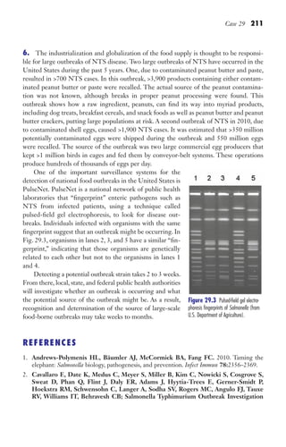 Case 29 211
6. The industrialization and globalization of the food supply is thought to be responsi-
ble for large outbreaks of NTS disease. Two large outbreaks of NTS have occurred in the
United States during the past 5 years. One, due to contaminated peanut butter and paste,
resulted in 700 NTS cases. In this outbreak, 3,900 products containing either contam-
inated peanut butter or paste were recalled. The actual source of the peanut contamina-
tion was not known, although breaks in proper peanut processing were found. This
outbreak shows how a raw ingredient, peanuts, can find its way into myriad products,
including dog treats, breakfast cereals, and snack foods as well as peanut butter and peanut
butter crackers, putting large populations at risk. A second outbreak of NTS in 2010, due
to contaminated shell eggs, caused 1,900 NTS cases. It was estimated that 350 million
potentially contaminated eggs were shipped during the outbreak and 550 million eggs
were recalled. The source of the outbreak was two large commercial egg producers that
kept 1 million birds in cages and fed them by conveyor-belt systems. These operations
produce hundreds of thousands of eggs per day.
One of the important surveillance systems for the
detection of national food outbreaks in the United States is
PulseNet. PulseNet is a national network of public health
laboratories that “fingerprint” enteric pathogens such as
NTS from infected patients, using a technique called
pulsed-field gel electrophoresis, to look for disease out-
breaks. Individuals infected with organisms with the same
fingerprint suggest that an outbreak might be occurring. In
Fig. 29.3, organisms in lanes 2, 3, and 5 have a similar “fin-
gerprint,” indicating that those organisms are genetically
related to each other but not to the organisms in lanes 1
and 4.
Detecting a potential outbreak strain takes 2 to 3 weeks.
From there, local, state, and federal public health authorities
will investigate whether an outbreak is occurring and what
the potential source of the outbreak might be. As a result,
recognition and determination of the source of large-scale
food-borne outbreaks may take weeks to months.
REFERENCES
1. Andrews-Polymenis HL, Bäumler AJ, McCormick BA, Fang FC. 2010. Taming the
elephant: Salmonella biology, pathogenesis, and prevention. Infect Immun 78:2356–2369.
2. Cavallaro E, Date K, Medus C, Meyer S, Miller B, Kim C, Nowicki S, Cosgrove S,
Sweat D, Phan Q, Flint J, Daly ER, Adams J, Hyytia-Trees E, Gerner-Smidt P,
Hoekstra RM, Schwensohn C, Langer A, Sodha SV, Rogers MC, Angulo FJ, Tauxe
RV, Williams IT, Behravesh CB; Salmonella Typhimurium Outbreak Investigation
Figure 29.3 Pulsed-field gel electro-
phoresis fingerprints of Salmonella (from
U.S. Department of Agriculture).
Gilligan_Sec3_157-254.indd 211 7/24/14 11:44 AM
 