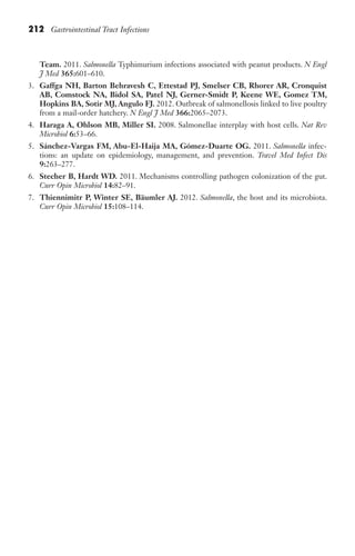 212 Gastrointestinal Tract Infections
Team. 2011. Salmonella Typhimurium infections associated with peanut products. N Engl
J Med 365:601–610.
3. Gaffga NH, Barton Behravesh C, Ettestad PJ, Smelser CB, Rhorer AR, Cronquist
AB, Comstock NA, Bidol SA, Patel NJ, Gerner-Smidt P, Keene WE, Gomez TM,
Hopkins BA, Sotir MJ, Angulo FJ. 2012. Outbreak of salmonellosis linked to live poultry
from a mail-order hatchery. N Engl J Med 366:2065–2073.
4. Haraga A, Ohlson MB, Miller SI. 2008. Salmonellae interplay with host cells. Nat Rev
Microbiol 6:53–66.
5. Sánchez-Vargas FM, Abu-El-Haija MA, Gómez-Duarte OG. 2011. Salmonella infec-
tions: an update on epidemiology, management, and prevention. Travel Med Infect Dis
9:263–277.
6. Stecher B, Hardt WD. 2011. Mechanisms controlling pathogen colonization of the gut.
Curr Opin Microbiol 14:82–91.
7. Thiennimitr P, Winter SE, Bäumler AJ. 2012. Salmonella, the host and its microbiota.
Curr Opin Microbiol 15:108–114.
Gilligan_Sec3_157-254.indd 212 7/24/14 11:44 AM
 