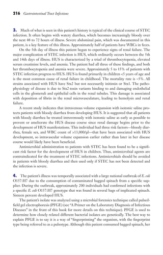 216 Gastrointestinal Tract Infections
3. Much of what is seen in this patient’s history is typical of the clinical course of STEC
infection. It often begins with watery diarrhea, which becomes increasingly bloody over
the next 48 to 72 hours of illness. Severe abdominal pain, which was documented in this
patient, is a key feature of this illness. Approximately half of patients have WBCs in feces.
On the 5th day of illness this patient began to experience signs of renal failure. The
major complication of STEC infection is HUS, which ordinarily occurs between the 5th
and 14th days of illness. HUS is characterized by a triad of thrombocytopenia, elevated
serum creatinine levels, and anemia. The patient had all three of these findings, and both
her thrombocytopenia and anemia were severe. Approximately 5 to 15% of patients with
STEC infection progress to HUS. HUS is found primarily in children 5 years of age and
is the most common cause of renal failure in childhood. The mortality rate is ~5%. All
strains associated with HUS have Stx2 but not necessarily initimin or Stx1. The patho-
physiology of disease is due to Stx2 toxin variants binding to and damaging endothelial
cells in the glomeruli and epithelial cells in the renal tubules. This damage is associated
with deposition of fibrin in the renal microvasculature, leading to hemolysis and renal
failure.
A recent study indicates that intravenous volume expansion with isotonic saline pro-
tects patients with bloody diarrhea from developing HUS. It is suggested that all patients
with bloody diarrhea be treated intravenously with isotonic saline as early as possible to
prevent or ameliorate the HUS disease course since renal damage begins prior to the
development of HUS manifestations. This individual had three risk factors—bloody diar-
rhea, female sex, and WBC count of 13,000/μl—that have been associated with HUS
development, so intravascular volume expansion earlier rather than later in her disease
course would likely have been beneficial.
Antimicrobial administration to patients with STEC has been found to be a signifi-
cant risk factor for the development of HUS in children. Thus, antimicrobial agents are
contraindicated for the treatment of STEC infections. Antimicrobials should be avoided
in patients with bloody diarrhea and then used only if STEC has not been detected and
the infection is severe.
4. The patient’s illness was temporally associated with a large national outbreak of E. coli
O157:H7 due to the consumption of contaminated bagged spinach from a specific sup-
plier. During the outbreak, approximately 200 individuals had confirmed infections with
a specific E. coli O157:H7 genotype that was found in several bags of implicated spinach.
Sixteen percent developed HUS.
The patient’s isolate was analyzed using a microbial forensics technique called pulsed-
field gel electrophoresis (PFGE) (see “A Primer on the Laboratory Diagnosis of Infectious
Diseases” in the front of this book for more details on this technique). PFGE is used to
determine how closely related different bacterial isolates are genetically. The best way to
explain PFGE is to say it is a way of “fingerprinting” the organism, with the fingerprint
type being referred to as a pulsotype. Although this patient consumed bagged spinach, her
Gilligan_Sec3_157-254.indd 216 7/24/14 11:44 AM
 