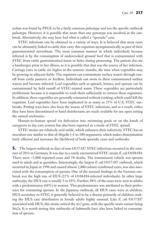 Case 30 217
isolate was found by PFGE to be a fairly common pulsotype and not the specific outbreak
pulsotype. However, it is possible that more than one genotype was involved in the out-
break. Alternatively, she may have had what is called a “sporadic” case.
STEC infections can be obtained in a variety of ways. It is believed that most cases
can be ultimately linked to cattle that carry this organism asymptomatically as part of their
gastrointestinal microbiota. The most common manner in which individuals become
infected is by the consumption of undercooked ground beef that is contaminated with
STEC from cattle gastrointestinal tracts or hides during processing. The patient also ate
a hamburger prior to her illness, so it is possible that that was the source of her infection.
Carriage rates in cattle are higher in the summer months, the time when vegetables may
be growing in adjacent fields. The organism can contaminate surface waters through run-
off from cattle pastures or feedlots. Individuals can swim in these contaminated surface
waters and become infected. Leaf vegetables such as spinach, lettuce, and sprouts can be
contaminated by field runoff of STEC-tainted water. These vegetables are particularly
problematic because it is impossible to wash them sufficiently to remove these organisms.
In addition, these vegetables are generally consumed without cooking, which could kill the
organism. Leaf vegetables have been implicated in as many as 25% of U.S. STEC out-
breaks. Petting zoos have also been the source of STEC infections, and as a result, either
they have been discontinued or hand disinfectants are made available for use upon exiting
the animal enclosures.
Human-to-human spread via defecation into swimming pools or on the hands of
caregivers in day care centers has also been reported as a mode of STEC spread.
STEC strains are relatively acid stable, which enhances their infectivity. STEC has an
inoculum size similar to that of Shigella (~1 to 100 organisms), which makes dissemination
fairly efficient and increases the likelihood of both sporadic cases and outbreaks.
5. The largest outbreak to date of non-O157:H7 STEC infections occurred in the sum-
mer of 2011 in Germany. It was due to a rarely encountered STEC strain, E. coli O104:H4.
There were ~3,800 reported cases and 54 deaths. The transmission vehicle was sprouts
used in salads and as garnishes. Interestingly, the largest E. coli O157:H7 outbreak, which
occurred in Japan in 1996 and caused almost 2,800 culture-confirmed cases, was also asso-
ciated with the consumption of sprouts. One of the unusual findings in the German out-
break was the high rate of HUS (22% of O104:H4-infected individuals). In other large
outbreaks, the HUS rate is usually 5 to 10%. Further, 88% of the cases were seen in adults,
with a predominance (68%) in women. This predominance was attributed to their prefer-
ence for consuming sprouts. In the Japanese outbreak, all HUS cases were in children.
HUS secondary to STEC is generally believed to be a disease primarily of children, mak-
ing the HUS case distribution in female adults highly unusual. Like E. coli O157:H7
associated with HUS, this strain carried the stx2 gene, with the specific toxin variant being
Stx2a. It is worth noting that outbreaks of Salmonella have also been linked to consump-
tion of sprouts.
Gilligan_Sec3_157-254.indd 217 7/24/14 11:44 AM
 