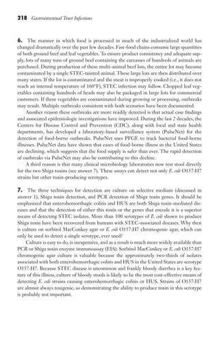 218 Gastrointestinal Tract Infections
6. The manner in which food is processed in much of the industrialized world has
changed dramatically over the past few decades. Fast-food chains consume large quantities
of both ground beef and leaf vegetables. To ensure product consistency and adequate sup-
ply, lots of many tons of ground beef containing the carcasses of hundreds of animals are
purchased. During production of these multi-animal beef lots, the entire lot may become
contaminated by a single STEC-tainted animal. These large lots are then distributed over
many states. If the lot is contaminated and the meat is improperly cooked (i.e., it does not
reach an internal temperature of 160°F), STEC infection may follow. Chopped leaf veg-
etables containing hundreds of heads may also be packaged in large lots for commercial
customers. If these vegetables are contaminated during growing or processing, outbreaks
may result. Multiple outbreaks consistent with both scenarios have been documented.
Another reason these outbreaks are more readily detected is that actual case findings
and associated epidemiologic investigations have improved. During the last 2 decades, the
Centers for Disease Control and Prevention (CDC), along with local and state health
departments, has developed a laboratory-based surveillance system (PulseNet) for the
detection of food-borne outbreaks. PulseNet uses PFGE to track bacterial food-borne
illnesses. PulseNet data have shown that cases of food-borne illness in the United States
are declining, which suggests that the food supply is safer than ever. The rapid detection
of outbreaks via PulseNet may also be contributing to this decline.
A third reason is that many clinical microbiology laboratories now test stool directly
for the two Shiga toxins (see answer 7). These assays can detect not only E. coli O157:H7
strains but other toxin-producing serotypes.
7. The three techniques for detection are culture on selective medium (discussed in
answer 1), Shiga toxin detection, and PCR detection of Shiga toxin genes. It should be
emphasized that enterohemorrhagic colitis and HUS are both Shiga toxin-mediated dis-
eases and that the detection of either this toxin or the genes that encode it is a superior
means of detecting STEC isolates. More than 100 serotypes of E. coli shown to produce
Shiga toxin have been recovered from humans with STEC-associated diseases. Why then
is culture on sorbitol MacConkey agar or E. coli O157:H7 chromogenic agar, which can
only be used to detect a single serotype, ever used?
Culture is easy to do, is inexpensive, and as a result is much more widely available than
PCR or Shiga toxin enzyme immunoassay (EIA). Sorbitol MacConkey or E. coli O157:H7
chromogenic agar culture is valuable because the approximately two-thirds of isolates
associated with both enterohemorrhagic colitis and HUS in the United States are serotype
O157:H7. Because STEC disease is uncommon and frankly bloody diarrhea is a key fea-
ture of this illness, culture of bloody stools is likely to be the most cost-effective means of
detecting E. coli strains causing enterohemorrhagic colitis or HUS. Strains of O157:H7
are almost always toxigenic, so demonstrating the ability to produce toxin in this serotype
is probably not important.
Gilligan_Sec3_157-254.indd 218 7/24/14 11:44 AM
 