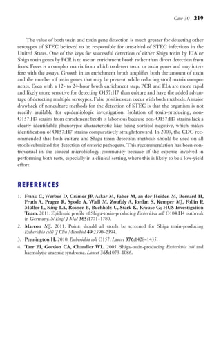 Case 30 219
The value of both toxin and toxin gene detection is much greater for detecting other
serotypes of STEC believed to be responsible for one-third of STEC infections in the
United States. One of the keys for successful detection of either Shiga toxin by EIA or
Shiga toxin genes by PCR is to use an enrichment broth rather than direct detection from
feces. Feces is a complex matrix from which to detect toxin or toxin genes and may inter-
fere with the assays. Growth in an enrichment broth amplifies both the amount of toxin
and the number of toxin genes that may be present, while reducing stool matrix compo-
nents. Even with a 12- to 24-hour broth enrichment step, PCR and EIA are more rapid
and likely more sensitive for detecting O157:H7 than culture and have the added advan-
tage of detecting multiple serotypes. False positives can occur with both methods. A major
drawback of nonculture methods for the detection of STEC is that the organism is not
readily available for epidemiologic investigation. Isolation of toxin-producing, non-
O157:H7 strains from enrichment broth is laborious because non-O157:H7 strains lack a
clearly identifiable phenotypic characteristic like being sorbitol negative, which makes
identification of O157:H7 strains comparatively straightforward. In 2009, the CDC rec-
ommended that both culture and Shiga toxin detection methods should be used on all
stools submitted for detection of enteric pathogens. This recommendation has been con-
troversial in the clinical microbiology community because of the expense involved in
performing both tests, especially in a clinical setting, where this is likely to be a low-yield
effort.
REFERENCES
1. Frank C, Werber D, Cramer JP, Askar M, Faber M, an der Heiden M, Bernard H,
Fruth A, Prager R, Spode A, Wadl M, Zoufaly A, Jordan S, Kemper MJ, Follin P,
Müller L, King LA, Rosner B, Buchholz U, Stark K, Krause G; HUS Investigation
Team. 2011. Epidemic profile of Shiga-toxin-producing Escherichia coli O104:H4 outbreak
in Germany. N Engl J Med 365:1771–1780.
2. Marcon MJ. 2011. Point: should all stools be screened for Shiga toxin-producing
Escherichia coli? J Clin Microbiol 49:2390–2394.
3. Pennington H. 2010. Escherichia coli O157. Lancet 376:1428–1435.
4. Tarr PI, Gordon CA, Chandler WL. 2005. Shiga-toxin-producing Escherichia coli and
haemolytic uraemic syndrome. Lancet 365:1073–1086.
Gilligan_Sec3_157-254.indd 219 7/24/14 11:44 AM
 