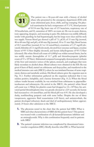 220
The patient was a 46-year-old man with a history of alcohol
abuse who presented to the emergency department (ED) with
acute abdominal pain, fever, chills, and leg cramping. On phys-
ical examination he had a temperature of 37.1°C, blood pressure
of 93/34 mm Hg, heart rate of 125 beats/min, respiratory rate of
30 breaths/min, and O2 saturation of 100% on room air. He was in acute distress,
toxic appearing, dyspneic, and moaning in pain. His abdomen was mildly diffusely
tender with guarding; he had hepatomegaly, but his lungs were clear and his neck
was supple. Venous blood gas showed a pH of 7.1, pCO2 of 33 mm Hg (normal,
40 to 60 mm Hg) and pO2 of 68 mm Hg (normal, 30 to 55 mm Hg), blood lactate
of 10.5 mmol/liter (normal, 0.5 to 1.8 mmol/liter), creatinine of 3.37 mg/dl (ele-
vated), bilirubin of 2.1 mg/dl (elevated), elevated liver enzymes and lipase, creatine
kinase of 955 U/liter (highly elevated), and lactate dehydrogenase of 951 U/liter
(elevated). His white blood cell count of 4,100/μl was within normal limits, but he
was mildly anemic (hemoglobin of 11.7 g/dl) and thrombocytopenic (platelet
count of 53 × 109
/liter).Abdominal computed tomography demonstrated cirrhosis
of the liver and extensive varices of the spleen, stomach, and esophagus that were
likely secondary to alcohol abuse. Blood cultures were obtained in the ED. He was
given 8 liters of fluid, started on ceftriaxone and doxycycline, and transferred to the
medical intensive care unit (MICU), where he was intubated because of acute respi-
ratory distress and metabolic acidosis. His blood cultures grew the organism seen in
Fig. 31.1. Further information gathered on the organism indicated that it was
oxidase positive, halophilic, and a lactose fermenter (Fig. 31.2). When the blood
culture results became available, he was switched from ceftriaxone to piperacillin-
tazobactam and tobramycin. On arrival in the MICU, the patient’s white blood
cell count was 1,700/μl, his platelet count had dropped to 14 × 109
/liter, his acti-
vated partial thromboplastin time was greatly elevated at 225 seconds, his lactate
had increased to 16 mmol/liter, and his blood pH was 6.95. He also developed a
dusky, nonblanching purpuric rash with some bullae. Despite the use of three
vasopressors, aggressive fluid resuscitation (10 liters), and antimicrobials, the
patient developed refractory shock and died of cardiopulmonary failure approxi-
mately 24 hours after admission to the MICU.
1. The physician noted in the chart that the patient had SIRS. What is
SIRS and what characteristics of SIRS did this patient have? This patient
was treated with a combination of a β-lactam/β-lactamase inhibitor and
an aminoglycoside. Why is this combination frequently used in patients
with SIRS?
2. The patient’s systemic infection was complicated by disseminated intra-
vascular coagulation (DIC). Briefly describe what DIC is.What bacterial
The patient was a 46-year-old man with a history of alcohol
acute abdominal pain, fever, chills, and leg cramping. On phys-
ical examination he had a temperature of 37.1°C, blood pressure
of 93/34 mm Hg, heart rate of 125 beats/min, respiratory rate of
CASE
31
Gilligan_Sec3_157-254.indd 220 7/24/14 11:44 AM
 