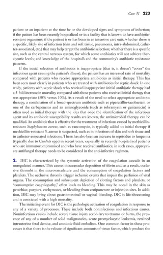Case 31 223
patient or an inpatient at the time he or she developed signs and symptoms of infection;
if the patient has been recently hospitalized or in a facility that is known to have antibiotic-
resistant organisms; if the patient is or has been in an intensive care unit; whether there is
a specific, likely site of infection (skin and soft tissue, pneumonia, intra-abdominal, cathe-
ter-associated, etc.) that may help target the antibiotic selection; whether there is a specific
site, such as the central nervous system, for which some antibiotics will not achieve ther-
apeutic levels; and knowledge of the hospital’s and the community’s antibiotic resistance
patterns.
If the initial selection of antibiotics is inappropriate (that is, it doesn’t “cover” the
infectious agent causing the patient’s illness), the patient has an increased rate of mortality
compared with patients who receive appropriate antibiotics as initial therapy. This has
been seen most clearly in patients who are treated with antibiotics for septic shock. In one
study, patients with septic shock who received inappropriate initial antibiotic therapy had
a 5-fold increase in mortality compared with those patients who received initial therapy that
was appropriate (50% versus 10%). As a result of the need to select appropriate antibiotic
therapy, a combination of a broad-spectrum antibiotic such as piperacillin-tazobactam or
one of the carbapenems and an aminoglycoside (such as tobramycin or gentamicin) is
often used as initial therapy with the idea that once the identification of the infectious
agent and its antibiotic susceptibility results are known, the antimicrobial therapy can be
modified.An antibiotic that is effective for the treatment of infections caused by methicillin-
resistant Staphylococcus aureus, such as vancomycin, is typically added to initial therapy if
methicillin-resistant S. aureus is suspected, such as in infections of skin and soft tissue and
in catheter-associated infections. There has also been an increase in sepsis due to fungemia
(typically due to Candida spp.) in recent years, especially in recently hospitalized patients
who are immunocompromised and who have received antibiotics; in such cases, appropri-
ate antifungal therapy needs to be considered in the anti-infective regimen.
2. DIC is characterized by the systemic activation of the coagulation cascade in an
unregulated manner. This causes intravascular deposition of fibrin and, as a result, occlu-
sive thrombi in the microvasculature and the consumption of coagulation factors and
platelets. The occlusive thrombi trigger ischemic events that impair the perfusion of vital
organs. The consumption and subsequent depletion of clotting factors and platelets, or
“consumptive coagulopathy,” often leads to bleeding. This may be noted in the skin as
petechiae, purpura, ecchymoses, or bleeding from venipuncture or injection sites. In addi-
tion, DIC may bring about gastrointestinal or vaginal bleeding. DIC is life-threatening
and is associated with a high mortality.
The initiating event for DIC is the pathologic activation of coagulation in response to
any of a variety of processes. These include both noninfectious and infectious causes.
Noninfectious causes include severe tissue injury secondary to trauma or burns, the pres-
ence of any of a number of solid malignancies, acute promyelocytic leukemia, retained
intrauterine fetal demise, and amniotic fluid embolism. One common factor in these pro-
cesses is that there is the release of significant amounts of tissue factor, which produce the
Gilligan_Sec3_157-254.indd 223 7/24/14 11:44 AM
 