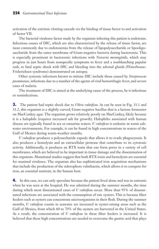 224 Gastrointestinal Tract Infections
activation of the extrinsic clotting cascade via the binding of tissue factor to and activation
of factor VII.
The bacterial virulence factor made by the organism infecting this patient is endotoxin.
Infectious causes of DIC, which are also characterized by the release of tissue factor, are
most commonly due to endotoxemia from the release of lipopolysaccharide or lipooligo-
saccharide from the outer membrane of Gram-negative bacteria during bacteremia. This
is especially prominent in bacteremic infections with Neisseria meningitidis, which may
progress in just hours from nonspecific symptoms to fever and a nonblanching papular
rash, to fatal septic shock with DIC and bleeding into the adrenal glands (Waterhouse-
Friderichsen syndrome) demonstrated on autopsy.
Other systemic infections known to initiate DIC include those caused by Streptococcus
pneumoniae, infections due to a number of the agents of viral hemorrhagic fever, and severe
cases of malaria.
The treatment of DIC is aimed at the underlying cause of the process, be it infectious
or noninfectious.
3. The patient had septic shock due to Vibrio vulnificus. As can be seen in Fig. 31.1 and
31.2, this organism is a slightly curved, Gram-negative bacillus that is a lactose fermenter
on MacConkey agar. The organism grows relatively poorly on MacConkey, likely because
it is a halophile (requires increased salt for growth). Halophiles associated with human
disease are typically found in sea or estuarine waters. V. vulnificus is endemic in warm salt-
water environments. For example, it can be found in high concentrations in waters of the
Gulf of Mexico during warm-weather months.
V. vulnificus produces a polysaccharide capsule that allows it to evade phagocytosis. It
also produces a hemolysin and an extracellular protease that contribute to its cytotoxic
activity. Additionally, it produces an RTX toxin that can form pores in a variety of cell
membranes, which are believed to be important in tissue damage and the dissemination of
this organism. Mutational studies suggest that both RTX toxin and hemolysin are essential
for maximal virulence. The organism also has sophisticated iron acquisition mechanisms
that include the production of the siderophore vulnibactin, which allows it to compete for
iron, an essential nutrient, in the human host.
4. In this case, we can only speculate because the patient lived alone and was in extremis
when he was seen at the hospital. He was admitted during the summer months, the time
during which most disseminated cases of V. vulnificus occur. More than 95% of dissemi-
nated infections are associated with the consumption of raw oysters. This is because filter
feeders such as oysters can concentrate microorganisms in their flesh. During the summer
months, V. vulnificus counts in seawater are increased in oyster-raising areas such as the
Gulf of Mexico, from which 60 to 70% of the oysters are harvested in the United States.
As a result, the concentration of V. vulnificus in these filter feeders is increased. It is
believed that these high concentrations are needed to overcome the gastric acid that plays
Gilligan_Sec3_157-254.indd 224 7/24/14 11:44 AM
 