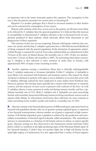 Case 31 225
an important role in the innate immunity against this organism. The assumption in this
case is that the patient consumed raw oysters prior to becoming ill.
Hepatitis A is another pathogen that is found in increased numbers in filter feeders
and can be contracted by consumption of raw oysters.
Patients with cirrhosis of the liver, as was seen in this patient, are 80 times more likely
to be infected by V. vulnificus than the general population. It is believed that this increase
in susceptibility to disseminated V. vulnificus infection is due to decreased levels of com-
plement produced in these patients, which adversely affects both chemotaxis to and
phagocytosis of these organisms.
The outcome in this case was not surprising. Patients with hepatic cirrhosis who con-
sume raw oysters and develop V. vulnificus septicemia have a 200-fold-increased likelihood
of dying compared with the general population. Early institution of appropriate antimi-
crobial therapy is essential for survival. Even when antimicrobials are administered within
24 hours of the onset of clinical disease, the mortality rate is 50%. If they are adminis-
tered after 72 hours of illness, the mortality is 100%. An interesting observation concern-
ing V. vulnificus is that infection is more common in males than in females, with
approximately 90% of septic events occurring in males.
5. Another organism causing a waterborne illness that is clinically indistinguishable
from V. vulnificus septicemia is Aeromonas hydrophila. Unlike V. vulnificus, A. hydrophila is
more likely to be associated with freshwater and estuarine sources. The manner by which
Aeromonas is obtained in patients with sepsis is not as definitive as in cases that occur with
V. vulnificus, although seafood has been implicated in some studies from Southeast Asia.
However, patients who develop sepsis typically have contact with freshwater or estuarine
sources, and the majority of cases occur in patients with cirrhosis of the liver. As with
V. vulnificus, disease is more common in males and during summer months, and has a sig-
nificant mortality rate of 33%. Both V. vulnificus and A. hydrophila can cause necrotizing
fasciitis with secondary bacteremia following trauma involving waterborne sources such as
injuries while fishing. As with primary bacteremia, these infections are more common in
males and during warm-weather months and result in a mortality rate of 50%.
6. Quorum sensing is the bacterial phenomenon of differential gene expression based on
bacterial cell population density. One set of quorum sensing-regulated genes is expressed
at low bacterial concentrations, whereas another set of genes is expressed at high concen-
trations. Cell density-dependent gene regulation is achieved by the production and extra-
cellular accumulation of chemical signal molecules called autoinducers. The autoinducers
increase in concentration as a function of cell density and act to induce or repress specific
genes. Quorum sensing was first discovered in the luminescent marine bacterium Vibrio
fischeri, which is a symbiont in the light-producing organ of the Hawaiian bobtail squid. At
low bacterial densities, V. fischeri does not produce light, but at high cell density (in the
squid light organ), it is luminescent. It is now appreciated that a variety of Gram-negative
Gilligan_Sec3_157-254.indd 225 7/24/14 11:44 AM
 