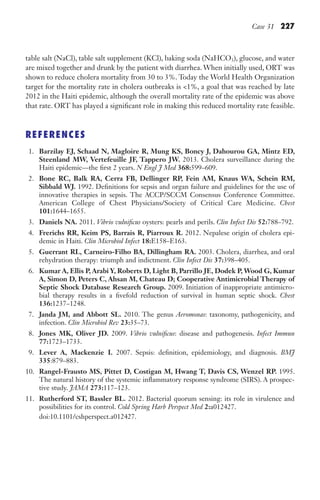 Case 31 227
table salt (NaCl), table salt supplement (KCl), baking soda (NaHCO3), glucose, and water
are mixed together and drunk by the patient with diarrhea. When initially used, ORT was
shown to reduce cholera mortality from 30 to 3%. Today the World Health Organization
target for the mortality rate in cholera outbreaks is 1%, a goal that was reached by late
2012 in the Haiti epidemic, although the overall mortality rate of the epidemic was above
that rate. ORT has played a significant role in making this reduced mortality rate feasible.
REFERENCES
1. Barzilay EJ, Schaad N, Magloire R, Mung KS, Boncy J, Dahourou GA, Mintz ED,
Steenland MW, Vertefeuille JF, Tappero JW. 2013. Cholera surveillance during the
Haiti epidemic—the first 2 years. N Engl J Med 368:599–609.
2. Bone RC, Balk RA, Cerra FB, Dellinger RP, Fein AM, Knaus WA, Schein RM,
Sibbald WJ. 1992. Definitions for sepsis and organ failure and guidelines for the use of
innovative therapies in sepsis. The ACCP/SCCM Consensus Conference Committee.
American College of Chest Physicians/Society of Critical Care Medicine. Chest
101:1644–1655.
3. Daniels NA. 2011. Vibrio vulnificus oysters: pearls and perils. Clin Infect Dis 52:788–792.
4. Frerichs RR, Keim PS, Barrais R, Piarroux R. 2012. Nepalese origin of cholera epi-
demic in Haiti. Clin Microbiol Infect 18:E158–E163.
5. Guerrant RL, Carneiro-Filho BA, Dillingham RA. 2003. Cholera, diarrhea, and oral
rehydration therapy: triumph and indictment. Clin Infect Dis 37:398–405.
6. Kumar A, Ellis P, Arabi Y, Roberts D, Light B, Parrillo JE, Dodek P, Wood G, Kumar
A, Simon D, Peters C, Ahsan M, Chateau D; Cooperative Antimicrobial Therapy of
Septic Shock Database Research Group. 2009. Initiation of inappropriate antimicro-
bial therapy results in a fivefold reduction of survival in human septic shock. Chest
136:1237–1248.
7. Janda JM, and Abbott SL. 2010. The genus Aeromonas: taxonomy, pathogenicity, and
infection. Clin Microbiol Rev 23:35–73.
8. Jones MK, Oliver JD. 2009. Vibrio vulnificus: disease and pathogenesis. Infect Immun
77:1723–1733.
9. Lever A, Mackenzie I. 2007. Sepsis: definition, epidemiology, and diagnosis. BMJ
335:879–883.
10. Rangel-Frausto MS, Pittet D, Costigan M, Hwang T, Davis CS, Wenzel RP. 1995.
The natural history of the systemic inflammatory response syndrome (SIRS). A prospec-
tive study. JAMA 273:117–123.
11. Rutherford ST, Bassler BL. 2012. Bacterial quorum sensing: its role in virulence and
possibilities for its control. Cold Spring Harb Perspect Med 2:a012427.
		doi:10.1101/cshperspect.a012427.
Gilligan_Sec3_157-254.indd 227 7/24/14 11:44 AM
 