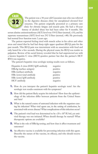 229
The patient was a 38-year-old Caucasian man who was referred
to the digestive diseases clinic for unexplained elevated liver
enzymes. The patient originally presented at a primary care
clinic for chronic fatigue and muscle pain. He had a 10-year
history of alcohol abuse but had been sober for 8 months. His
serum alanine aminotransferase (ALT) level was 554 U/liter (normal, 35), and his
aspartate transaminase (AST) level was 292 U/liter (normal, 40). He previously
had normal liver function tests 2 years ago.
The patient reported feeling tired with muscle aches in his calves and other
areas and stated that he had had sharp right upper quadrant (RUQ) pain for the
past month. This RUQ pain was intermittent with no association with food and
only lasted for a few seconds. During the physical exam, his RUQ was tender to
palpation. Review of his social history revealed that he had unprotected sex with
a known hepatitis C virus (HCV)-positive partner but that the partner’s HCV
RNA was negative.
The patient’s hepatitis virus serologic testing results were as follows.
Hepatitis A virus (HAV) IgM antibody negative
HBsAg (surface antigen) positive
HBs (surface) antibody negative
HBc (core) total antibody positive
HBc (core) IgM antibody positive
HCV antibody negative
1. How do you interpret the patient’s hepatitis serologic tests? Are the
serologic test results consistent with his symptoms?
2. How did the patient likely acquire his infection? How does the epidemi-
ology of the infection differ between patients from the United States
and Asia?
3. What is the natural course of untreated infection with the organism caus-
ing his infection? What viral agent can, in the setting of coinfection, be
associated with severe disease? What complications of this infection occur?
4. The patient’s viral load was determined to be 28 × 106
IU/ml, yet anti-
viral therapy was not initiated. When should therapy be started? What
therapeutic options are available?
5. What is the role of HBeAg testing, and how does it affect treatment and
outcomes?
6. An effective vaccine is available for preventing infection with this agent.
Describe the nature of the vaccine, its efficacy, and who should receive
the vaccine.
The patient was a 38-year-old Caucasian man who was referred
enzymes. The patient originally presented at a primary care
clinic for chronic fatigue and muscle pain. He had a 10-year
history of alcohol abuse but had been sober for 8 months. His
CASE
32
Gilligan_Sec3_157-254.indd 229 7/24/14 11:44 AM
 