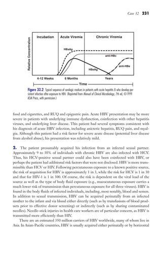 Case 32 231
Figure 32.2 ​
Typical sequence of serologic markers in patients with acute hepatitis B who develop per-
sistent infection after exposure to HBV. (Reprinted from Manual of Clinical Microbiology, 7th ed, ©1999
ASM Press, with permission.)
food and cigarettes, and RUQ and epigastric pain. Acute HBV presentation may be more
severe in patients with underlying immune dysfunction, coinfection with other hepatitis
viruses, and underlying liver disease. This patient had several symptoms consistent with
his diagnosis of acute HBV infection, including anicteric hepatitis, RUQ pain, and myal-
gia. Although this patient had a risk factor for severe acute disease (potential liver disease
from alcohol abuse), his presentation was relatively mild.
2. The patient presumably acquired his infection from an infected sexual partner.
Approximately 9 to 30% of individuals with chronic HBV are also infected with HCV.
Thus, his HCV-positive sexual partner could also have been coinfected with HBV, or
perhaps the patient had additional risk factors that were not disclosed. HBV is more trans-
missible than HCV or HIV. Following percutaneous exposure to a known positive source,
the risk of acquisition for HBV is approximately 1 in 3, while the risk for HCV is 1 in 30
and that for HIV-1 is 1 in 300. Of course, the risk is dependent on the viral load of the
source as well as the type of body fluid exposure (e.g., mucocutaneous exposure carries a
much lower risk of transmission than percutaneous exposure for all three viruses). HBV is
found in the body fluids of infected individuals, including, most notably, blood and semen.
In addition to sexual transmission, HBV can be acquired perinatally from an infected
mother to the infant and via blood either directly (such as by transfusions of blood prod-
ucts prior to effective donor screening) or indirectly (such as by sharing contaminated
needles). Needle-stick injuries in health care workers are of particular concern, as HBV is
transmitted more efficiently than HIV.
There are an estimated 350 million carriers of HBV worldwide, many of whom live in
Asia. In Asian-Pacific countries, HBV is usually acquired either perinatally or by horizontal
Gilligan_Sec3_157-254.indd 231 7/24/14 11:44 AM
 