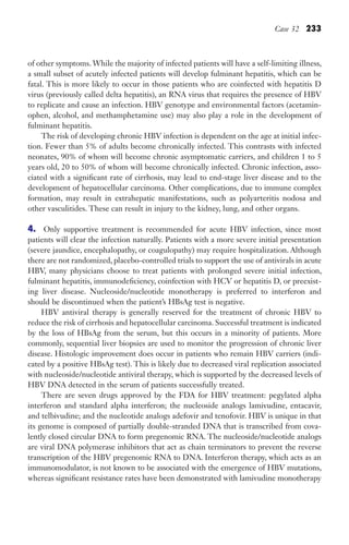 Case 32 233
of other symptoms. While the majority of infected patients will have a self-limiting illness,
a small subset of acutely infected patients will develop fulminant hepatitis, which can be
fatal. This is more likely to occur in those patients who are coinfected with hepatitis D
virus (previously called delta hepatitis), an RNA virus that requires the presence of HBV
to replicate and cause an infection. HBV genotype and environmental factors (acetamin-
ophen, alcohol, and methamphetamine use) may also play a role in the development of
fulminant hepatitis.
The risk of developing chronic HBV infection is dependent on the age at initial infec-
tion. Fewer than 5% of adults become chronically infected. This contrasts with infected
neonates, 90% of whom will become chronic asymptomatic carriers, and children 1 to 5
years old, 20 to 50% of whom will become chronically infected. Chronic infection, asso-
ciated with a significant rate of cirrhosis, may lead to end-stage liver disease and to the
development of hepatocellular carcinoma. Other complications, due to immune complex
formation, may result in extrahepatic manifestations, such as polyarteritis nodosa and
other vasculitides. These can result in injury to the kidney, lung, and other organs.
4. Only supportive treatment is recommended for acute HBV infection, since most
patients will clear the infection naturally. Patients with a more severe initial presentation
(severe jaundice, encephalopathy, or coagulopathy) may require hospitalization. Although
there are not randomized, placebo-controlled trials to support the use of antivirals in acute
HBV, many physicians choose to treat patients with prolonged severe initial infection,
fulminant hepatitis, immunodeficiency, coinfection with HCV or hepatitis D, or preexist-
ing liver disease. Nucleoside/nucleotide monotherapy is preferred to interferon and
should be discontinued when the patient’s HBsAg test is negative.
HBV antiviral therapy is generally reserved for the treatment of chronic HBV to
reduce the risk of cirrhosis and hepatocellular carcinoma. Successful treatment is indicated
by the loss of HBsAg from the serum, but this occurs in a minority of patients. More
commonly, sequential liver biopsies are used to monitor the progression of chronic liver
disease. Histologic improvement does occur in patients who remain HBV carriers (indi-
cated by a positive HBsAg test). This is likely due to decreased viral replication associated
with nucleoside/nucleotide antiviral therapy, which is supported by the decreased levels of
HBV DNA detected in the serum of patients successfully treated.
There are seven drugs approved by the FDA for HBV treatment: pegylated alpha
interferon and standard alpha interferon; the nucleoside analogs lamivudine, entacavir,
and telbivudine; and the nucleotide analogs adefovir and tenofovir. HBV is unique in that
its genome is composed of partially double-stranded DNA that is transcribed from cova-
lently closed circular DNA to form pregenomic RNA. The nucleoside/nucleotide analogs
are viral DNA polymerase inhibitors that act as chain terminators to prevent the reverse
transcription of the HBV pregenomic RNA to DNA. Interferon therapy, which acts as an
immunomodulator, is not known to be associated with the emergence of HBV mutations,
whereas significant resistance rates have been demonstrated with lamivudine monotherapy
Gilligan_Sec3_157-254.indd 233 7/24/14 11:44 AM
 